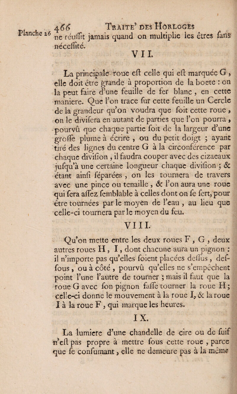 Planche z6 4 J 6 Traite5 DES FÎôKLOGËS ne réufîît jamais quand on multiplie les êtres fans néceffité. VIL La principale roue effc celle qui efi: marquée G 3 elle doit être grande à proportion de la boete : en la peut faire d’une feuille de fer blanc , en cette maniéré. Que Y on trace fur cette feuille un Cercle de la grandeur qu’on voudra que foit cette roue , on le divifera en autant de parties que Ton pourra , pourvu que chaque partie foit de la largeur d’une groife plume à écrire , ou du petit doigt ; ayant tiré des lignes du centre G à la circonférence par chaque divibon 5 il faudra couper avec des cizaeaux jufqu’à une certaine longueur chaque divifion ; & étant ainfi féparées , on les tournera de travers avec une pince ou tenaille , 6c l’on aura une roue qui fera afTez fembîable à celles dont on fe fert5 pour être tournées par le moyen de l’eau , au lieu que celle-ci tournera parle moyen du feu. VI IL Qu’on mette entre les deux roues F, G , deux autres roues H , I, dont chacune aura un pignon : il n’importe pas qu’elles foient placées deilus , def- fous , ou à côté , pourvu qu’elles ne s’empêchent point l’une l’autre de tourner ; mais il faut que la roue G avec fon pignon faiTe tourner la roue H; celle-ci donne le mouvement à la roue I, 6c la roue I à la roue F , qui marque les heures. IX. La lumière d’une chandelle de cire ou de fuif n’eft pas propre à mettre fous cette roue , parce que fe confumant, elle ne demeure pas à la même