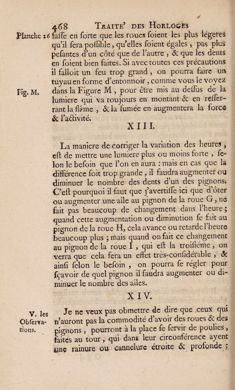 4^8 Traite’ des Horloges Planche 26faiFe en forte que les roues foient les plus légères qu’il fera poffible, qu’elles foient égales * pas plus pefantes d’un côté que de l’autre * & que les dents en foient bien faites. Si avec toutes ces précautions il falloir un feu trop grand , on pourra faire un tuyau en forme d’entonnoir, comme vous le voyez Fig. M. dans la Figure M , pour être mis au deflus de la lumière qui va toujours en montant & en rdfer¬ rant la ftème , & la fumée en augmentera la force & l’aélivité. X 11 L La maniéré de corriger la variation des heures > eft de mettre une lumière plus ou moins forte , fé¬ lon le befoin que l’on en aura : mais en cas que la différence foit trop grande , il faudra augmenter où diminuer le nombre des dents d’uti des pignons* C’eft pourquoi il faut que j’avertiffe ici que d oter ou augmenter une aile au pignon de la roue G, ne fait pas beaucoup de changement dans l’heure ; quand cette augmentation ou diminution fe fait au pignon de la roue H, cela avance ou retarde 1 heure beaucoup plus ; niais quand on fait ce changement au pignon de la roue I , qui efl la troifiéme , on verra que cela fera un effet très-confidérable , & ainfî félon le befoin , on pourra fe régler pour fçavoir de quel pignon il faudra augmenter ou di¬ minuer le nombre des ailes. X IV. V. les Je nc veux Pas Omettre de dire que ceux qui O b fer y a- n’auront pas la commodité d’avoir des roues & des bons. pignons , pourront a la place fe fervir de poulies 9 faites au tour, qui dans leur circonférence ayent une rainure ou cannelure étroite ôi profonde ;