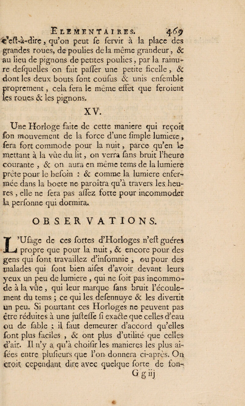 ^’çfbà-dire, qu’on peut fe fervir à la place des grandes roues, de poulies delà même grandeur, 8c au lieu de pignons de petites poulies , par la rainu¬ re defquelles on fait paffer une petite ficelle , Sc dont les deux bouts font coufus Sc unis enfembîc proprement, cela fera le même effet que feroient les. rou.es Ôc les pignons, XV. Une Horloge faite de cette maniéré qui reçoit fon mouvement de la force d’une fimple lumière, fera fort commode pour la nuit, parce qu’en le mettant à la vue du lit, on verra fans bruit l’heure courante , Sc on aura en même tems de la lumière prête pour le befoin : Sc comme la lumière enfer-* mée dans la boete ne paroîtra qu’à travers les. heu¬ res , elle ne fera pas allez forte pour incommoder la perfonne qui dormira. O B S E R V A T I O N S. L’Ufage de ces fortes d’Horloges n’eft guéres propre que pour la nuit, Sc encore pour des gens qui font travaillez d’infomnie ©u pour des malades qui font bien aifes d’avoir devant leurs yeux un peu de lumière , qui ne foit pas incommo¬ de à la vûe , qui leur marque fans bruit l’écoule¬ ment du tems ; ce qui les. defennuye Sc les divertit un peu. Si pourtant ces Horloges ne peuvent pas être réduites à une jufteffe fi exaêfe que celles d’eau ou de fable ; il. faut demeurer d’accord qu’elles font plus faciles , Sc ont plus d’utilité que celles d’air. Il n’y a, qu’à choifîr les maniérés les plus ai- fées entre plufeurs que l’on donnera ci-après. On, çroit cependant dire avec quelque forte de fon- G g iij