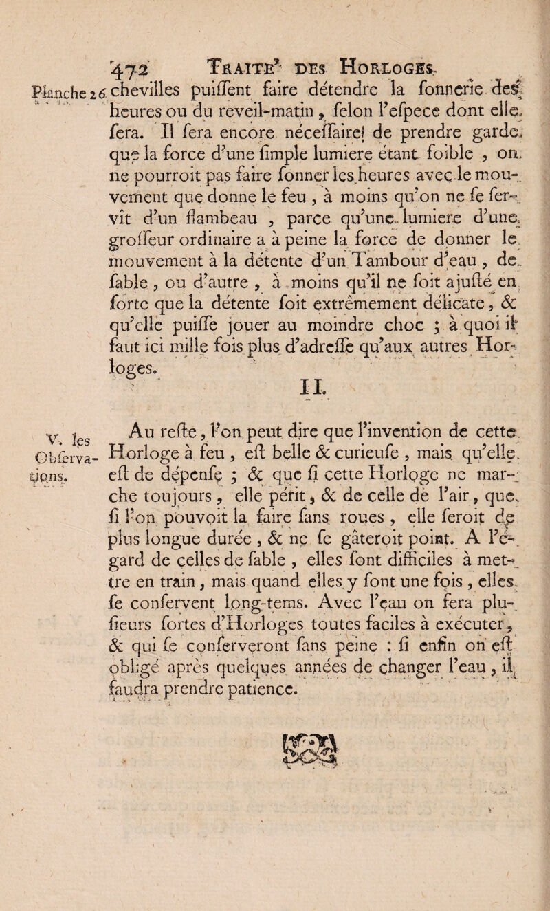 Planche V, les Obier va- i.ipns. 4.72 Traite’' des Horloges, î chevilles puifTent faire détendre la fonncrie de$t heures ou du reveil-matin , félon l’efpece dont elle, fera. Il fera encore néceffairel de prendre garde, que la force d’une {impie lumière étant foible , on. ne pourroit pas faire fonner lesheures aveç.le mou¬ vement que donne le feu , à moins qu’on ne fe fer- vît d’un flambeau , parce qu’une, lumière d’une, groflfeur ordinaire a à peine la force de donner le mouvement à la détente d’un Tambour d’eau , de., fable , ou d’autre , à moins qu’il ne foit ajufté en forte que la détente foit extrêmement délicate, 6c qu’elle puifTe jouer au moindre choc ; à quoi if faut ici mille fois plus d’adrcfle qu’aux autres Hor¬ loges. IL Au relie, Pompent dire que l’invention de cette Horloge à feu , efl belle 6c curieufe , mais qu’elle, efl de dépenfe ; 6c que fi cette Horloge ne mar-, che toujours , elle périt, 6c de celle de l’air, que, fi l’on pouvoit la faire fans roues , elle feroit dp plus longue durée , 6c ne fe gâteroit point. À l’é¬ gard de celles de fable , elles font difficiles à met-, tre en train, mais quand elles,y font une fois , elles fe confervent long-terris. Avec l’eau on fera plu- fieurs fortes d’Horlogcs toutes faciles à exécuter , 6c qui fe conferveront fans peme : fi enfin on efl; obligé après quelques années de changer l’eau, il. faudra prendre patience. )