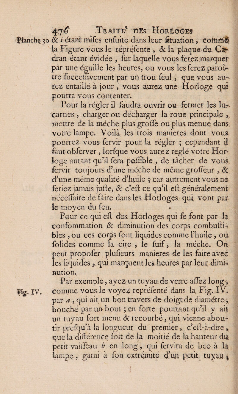 Traite* Ms Horiorb Hanche30 8c i étant mifes enfuite dans leur htuation , coînmll la Figure vous le répréfente * 8c la plaque du, Ca^ dran étant évidée , fur laquelle vous ferez marquer par une éguille les heures, ou vous les ferez paroà- tre fuGceflivement par un trou feul , que vous aur¬ iez entaillé à jour, vous aurez une Horloge qui pourra vous contenter; Pour la régler il faudra ouvrir ou fermer les lu?, carnes , charger ou décharger la roue principale mettre de la mèche plus groiïe ou plus menue dans, votre lampe. Voilà les trois maniérés dont vous pourrez vous fervir pour la régler ; cependant il faut obferver , lorfque vous aurez réglé votre Hor¬ loge autant qu’il fera poffible , de tâcher de vous, fervir toujours d’une mèche de même grolîeur * êc d’une même qualité d’huile ; car autrement vous ne feriez jamais jufïe, 8c c’eft ce qu’il eft généralement néceffaire de faire dans les Horloges qui. vont par le moyen du feu. Pour ce qui efl des Horloges qui fe font par la confommation 8c diminution des corps combuffF blés , ou ces corps font liquides comme l’huile , on folides comme la cire , le fuif, la. mèche. On peut propofer plu heurs maniérés de les faire avec les liquides * qui marquent les heures par leur dimri nution. Par exemple, ayez un tuyau de verre allez long* Kg. IV. comme vous le voyez repréfenté dans la Fig. IV. par ^ , qui ait un bon travers de doigt de diamètre , bouché par un bout ; en forte pourtant qu’il y ait un tuyau fort menu 8c recourbé, qui vienne abouv¬ rir prefqu’à la longueur du premier , c’eft-à-dire * que la différence fait de la moitié de la hauteur du, petit vaiffbau b en long, qui fervira de bec à 1& lampe , garni à fon extrémité d’un petit tuyau %