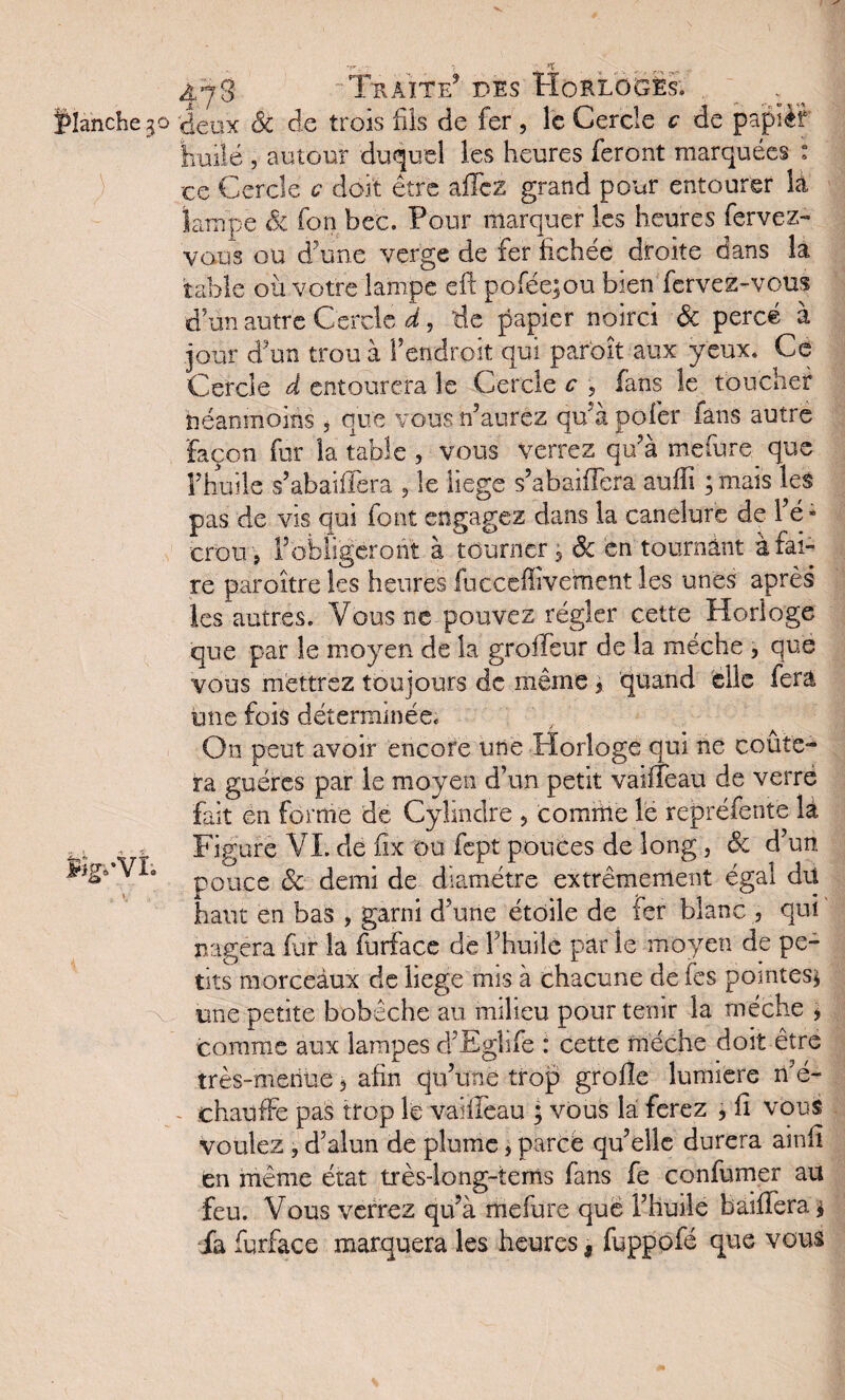 >T 47 g Traite5 des Horloges. ^ flanche.30 deux Sc de trois fils de fer , le Cercle c de papièf huilé 5 autour duquel les heures feront marquées : -ce Cercle c doit être allez grand pour entourer là lampe Sc fon bec. Four marquer les heures fervez- vous ou d’une verge de fer fichée droite dans là table où votre lampe eft pofée;ou bien fcrvez-vcus d’un autre Cercle d, de papier noirci & percé à jour d’un trou à l’endroit qui paroît aux yeux. Ce Cercle d entourera le Cercle c , fans le toucher néanmoins , que vous n’aurez qu’à pofer fans autre Façon fur la table , vous verrez qu’à mefure^ que l’huile s’abaiffera , le liege s’abaidera aulîi ;mais les pas de vis qui font engagez dans la canelure de l’é - crou, l’obligeront à tourner 5 Sc en tournant à fai¬ re paroître les heures fucccffivement les unes après les autres. Vous ne pouvez régler cette Horloge que par le moyen de la groileur de la mèche > que vous mettrez toujours de même 3 quand elle fera mie fois déterminée. On peut avoir encore une Horloge qui ne coûte¬ ra guéres par le moyen d’un petit vailTeau de verre fait en forme de Cylindre , comble lé repréfente là ... . Figure VI. de fix ou fept pouces de long, & d’un jPignVi. p0uce fc Jemi diamètre extrêmement égal dü haut en bas , garni d’une étoile de fer blanc , qui nagera fur la furface de h huile par le moyen de pe¬ tits morceaux de liege mis à chacune de (es pointes* une petite bobèche au milieu pour tenir la mèche * comme aux lampes d’Eglife : cette mèche doit être très-menue 3 afin qu’une trop grofle lumière n’é¬ chauffe pas trop le vailleau ; vous la ferez , fi vous voulez , d’alun de plume, parce qu’elle durera ainfi en même état très-long-tems fans fe confumer au feu. Vous verrez qu’à mefure que l’huile baillera * -fa furface marquera les heures, fuppofé que vous