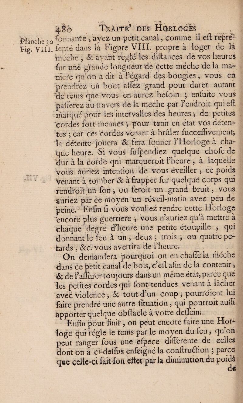 '%85 Tràitê* des Horloges Planrhe vQ donnante , ayez un petit canal, comme il eft repré- Eig„ ynx. fenté dans la Figure VIII. propre à loger de là tnécîie , ayant réglé les dil/tances de vos heures fur une grande longueur de dette mèche de la ma¬ niéré qu’on a dit à f égard des bougies , vous en prendrez un bout allez grand pour durer autant de tems que vous en aurez befoin ; enfuite vous paiTerez au travers de la mèche par Fendroit qui eft mafquépour les intervalles des heures^ de petites cordes fort menues , pour tenir en état vos déten¬ tes ; car ces cordes venant à brûler fucceffivement, la détente jouera & fera fonn.er l’Horloge à cha¬ que heure. Si vous füfpendiez quelque chofe de ‘dur à la corde qui marqueroit l’heure , à laquelle vous auriez intention de vous éveiller, ce poids Venant à tomber Si à frapper fur quelque corps qui rendroit un fou , oü feroit un grand bruit , vous auriez par ce moyen un réveil-matin avec peu de peine. Enfin fi vous vouliez rendre cette Horloge encore plus guerriere , vous n’auriez qu’à mettre à chaque degré d’heure une petite étoupiîle , qui donnant le feu à un * deux ; trois , ou quatre pé¬ tards , &c. vous avertira de l’heure. , On demandera pourquoi on en chafTe la mèche dans ce petit canal de bois, c eft afin de la contenir > & de Faflurer toujours dans un même état, parce que les petites cordes qui font tendues venant à lâcher avec violence * ôi tout d’un coup , pourroient lui faire prendre une autre fîtuatiôn, qui pourroit aulfi apporter quelque obflacle à votre cleilein; Enfin pour finir, on peut encore faire une Hor¬ loge qui régie le tems par le moyen du feu, qu’on peut ranger fous une efpece differente de celles dont on a ci-deffus enfeigné la conffruction ; parce qwe çelle-ci fait fon effet par la diminution du poidé de