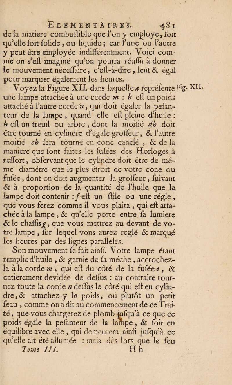 ELEMENTAIRES.. -481 ffe la matière combuftible que Fon y employé, fait quelle foit folidc , ou liquide ; car Fune ou Fautre y peut être employée indifféremment. Voici com¬ me on s’eft imaginé qu’on pourra réuftïr à donner Je mouvement néceftaire, c’eft-à-dire , lent 6c égal pour marquer également les heures. Voyez la Figure XII. dans laquelle a repréfente Eig« une lampe attachée à une corde m : b eft un poids attaché à Fautre corde n, qui doit égaler la pefan- teur de la lampe, quand elle eft pleine d’huile : h eft un treuil ou arbre , dont la moitié dh doit être tourné en cylindre d’égale grofleur, 6c Fautre moitié ch fera tourné en cône canelé , & de la maniéré que font faites les fufées des Horloges à reffort, obfervant que le cylindre doit être de mê¬ me diamètre que le plus étroit de votre cône ou fufée, dont on doit augmenter la groffeur, fuivant Si à proportion de la quantité de l’huile que la lampe doit contenir :/ eft un ftile ou une régie , que vous ferez comme il vous plaira, qui eft atta¬ chée à la lampe, 6c qu’elle porte entre fa lumière &le chaflis^, que vous mettrez au devant de vo¬ tre lampe , fur lequel vons aurez réglé 6c marqué les heures par des lignes parallèles. Son mouvement fe fait ainfï. Votre lampe étant remplie d’huile , 6c garnie de fa mèche, accrochez- la à la corde rn , qui eft du côté de la fufée <?, 6c entièrement devidée de deftus : au contraire tour¬ nez toute la corde n deftus le côté qui eft en cylin¬ dre, & attachez-y le poids, ou plutôt un petit feau , comme on a dit au commencement de ce Trai¬ té , que vous chargerez de plomb iufqu’à ce que ce poids égale la pefanteur de la lampe, 6c foit en équilibre avec elle , qui demeurera ainfi jufqu’à ce qu’elle ait été allumée : mais dès lors que le feu 7orne III. H h 1