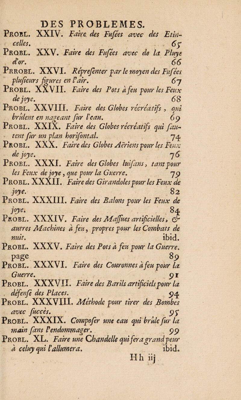 Probl. XXIV. Faire des Fufiées avec des Et in- celles. <5y Pkqbl. XXV. Faire des Fufées avec de la Pluye d'or, 66 Prrobl. XXVI. Réprefenter par le moyen des Fufées. plufieurs figures en Pair, 6j PROBL. XXVII. Faire des Pots à feu pour les Feux dejoye. 6 S Probl. XXVIII. Faire des Globes récréatifs , qui brûlent en nageant fur l'eau. 6 (J Probl. XXIX. Faire des Globes récréatifs qui fau¬ tent fur un plan horifontal. qy, Probl. XXX. Faire des Globes Aeriens pour les Feux dejoye, y 6 Probl. XXXI. Faire des Globes lui fans 3 tant pour les Feux dejoye, que pour la Guerre, y y Probl. XXXlI. Faire des Girandoles pour les Feux de joye. S 2 Probl. XXXIII. Faire des Palans pour les Feux de joye. 8^ Probl. XXXIV. Faire des Maffues artificielles 3 & autres Machines a feu, propres pour les Combats de nuit, ibid. Probl. XXXV. Faire des Pots à feu pour la Guerre, page 8p Probl. XXXVI. Faire des Couronnes à feu-pour la. Guerre, i Probl. XXXVII. Faire des Barils artificiels pour la défenfe des Places. Probl. XXXVIII. Méthode pour tirer des Bombes avec fuccès. Probl. XXXIX. Çompofer une eau qui brûle fur la main fans Vendommager. <gej Probl. XL. Faire me Chandelle qui fera grand peur À celuy qui l'allumera. ibid«