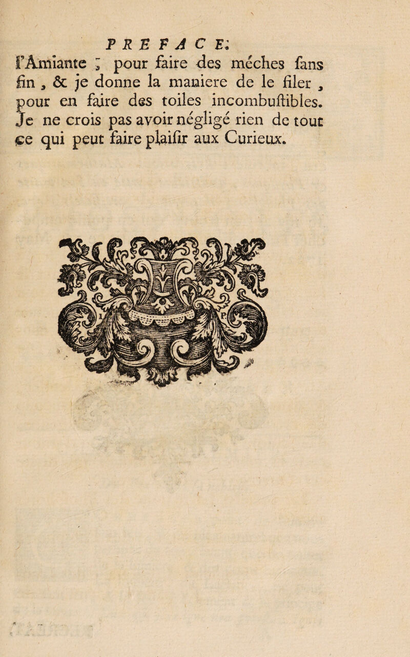 rAmiante ; pour faire des mèches fans fin , & je donne la maniéré de le filer , pour en faire des toiles incombuftibles. Je ne crois pas avoir négligé rien de tout çe qui peut faire pfôifir aux Curieux.