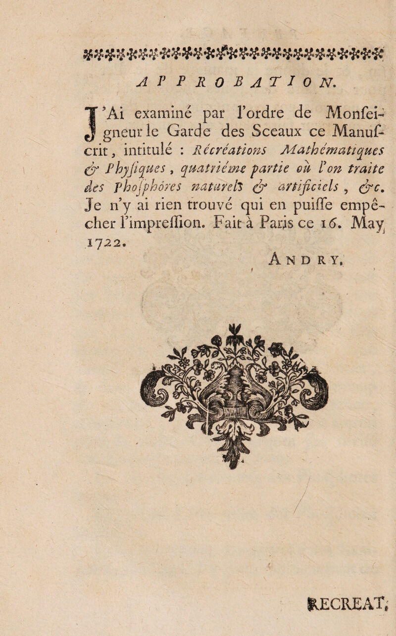 APPROBATION. Î3Ai examiné par l’ordre de Monfeî- gneurle Garde des Sceaux ce Manus¬ crit, intitulé : Récréations Mathématiques & Phyjiques , quatrième partie ou P on traite des pho (phares naturels & artificiels , fie. Je n’y ai rien trouvé qui en puiffe empê¬ cher l’impreffion. Fait à Paris ce 16. May 1722. And ry, RECREAT,