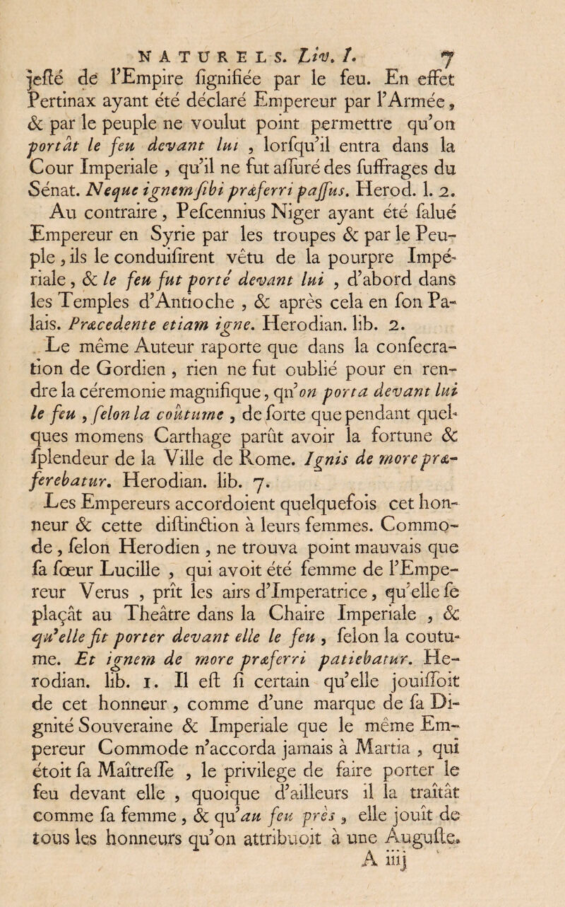 NATURELS. tî'V. /. jeflé dé l’Empire lignifiée par le feu. En effet Pertinax ayant été déclaré Empereur par F Armée, 6c par le peuple ne voulut point permettre qu’on portât le feu devant lui , lorfqu’il entra dans la Cour Impériale , qu’il ne fut alluré des fuffrages du Sénat. Nequc ignemfîbi prœferri pajfus. Herod. 1. 2. Au contraire, Pefcennius Niger ayant été falué Empereur en Syrie par les troupes 6c par le Peu¬ ple 5 ils le conduifîrent vêtu de la pourpre Irnpé- riale , 6c le feu fut porté devant lui , d’abord dans les Temples d’Antioche , 6c après cela en fon Pa¬ lais. Procèdente etiam igné. Herodian. lib. 2. Le même Auteur raporte que dans la confecra- tion de Gordien , rien ne fut oublié pour en ren¬ dre la cérémonie magnifique, qn'on porta devant lui le feu , félon la coutume , de forte que pendant quel¬ ques momens Carthage parût avoir la fortune 6c fplendeur de la Ville de Rome. Ignis de moreprœ- ferebatur. Herodian. lib. 7. Les Empereurs accordoient quelquefois cet hon¬ neur 6c cette diftinêtion à leurs femmes. Commo¬ de , félon Herodien , ne trouva point mauvais que fa fœur Lucille , qui avoit été femme de l’Empe¬ reur Verus , prît les airs d’Imperatnce, qu ellefe plaçât au Théâtre dans la Chaire Impériale , ôc. quelle fit porter devant elle le feu , félon la coutu¬ me. Et ignem de more prœferri patiebatur. He¬ rodian. lib. 1. Il eft fî certain qu’elle jouiiïbït de cet honneur , comme d’une marque de fa Di¬ gnité Souveraine 6c Impériale que le même Em¬ pereur Commode n’accorda jamais à Martia , qui étoit fa Maîtreffe , le privilège de faire porter le feu devant elle , quoique d’ailleurs il la traitât comme fa femme , 6c cpxau feu près 3 elle jouît de tous les honneurs qu’on attribuo.it à une Augufte»