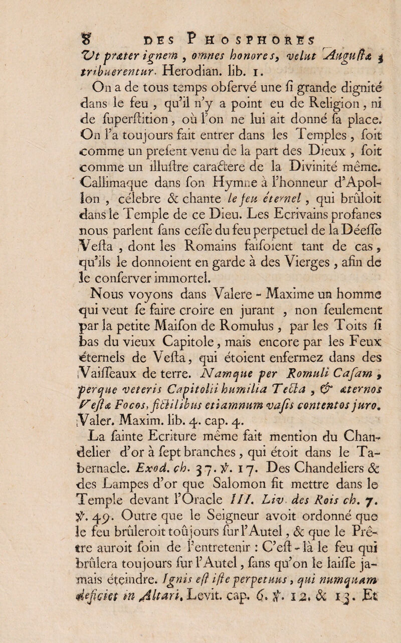 prêter ignern , omnes honores, <*;*/#* Augufidt | tribuerentur. Herodian. lib. i. On a de tous temps obfervé une fi grande dignité dans le feu , qu’il n’y a point eu de Religion, ni de fuperftition, où Y on ne lui ait donné fa place. On Fa toujours fait entrer dans les Temples, foit comme un prefent venu de la part des Dieux , foit comme un iliuifre caradtere de la Divinité même. Callimaque dans fon Hymne à Fhonneur d’Apol¬ lon , célébré 8c chante Le feu étemel, qui brûloit dans le Temple de ce Dieu. Les Ecrivains profanes nous parlent fans celle du feu perpétuel de laDéefîe ,Vefta , dont les Romains faifoient tant de cas, qu’ils le donnoient en garde à des Vierges , afin de le conferver immortel. Nous voyons dans Valere - Maxime un homme qui veut fe faire croire en jurant , non feulement par la petite Maifon de Romulus , par les Toits fi bas du vieux Capitole, mais encore par les Feux éternels de V efta, qui étoient enfermez dans des iVaifieaux de terre. Namque per Romuli Cafam , perdue veteris Capitolïi humilia Telia , & Aternos T eflœ Focos,fib1ilibus etiamnum vafts content os juro. ïValer. Maxim, lib. 4. cap. 4. La fainte Ecriture même fait mention du Chan¬ delier d’or à fept branches , qui étoit dans le Ta¬ bernacle. Exod. ch. 37. f, 17. Des Chandeliers 8c des Lampes d’or que Salomon fit mettre dans le Temple devant l’Oracle III, Liv des Rois ch, 7. ÿ. 49. Outre que le Seigneur avoit ordonné que le feu brûleroit toujours fur l’Autel, 8c que le Prê¬ tre auroit foin de l’entretenir : C’efi: - là le feu qui brûlera toujours fur l’Autel, fans qu’on le laifie ja¬ mais éteindre. îgnis eft ifle permetuus, qui numquam