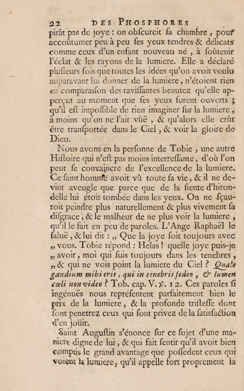 pirât pas de joye : on obfcurdt fa chambre , pouf accoutumer peu à peu fes yeux tendres de délicats comme ceux d’un enfant nouveau né , à foûtenir l’éclat de les rayons de la lumière. Elle a déclaré plufïeurs fois que toutes les idées qu’on avoit voulu auparavant lui donner de la lumière, n’ét oient rien en comparaifo'U des ravalantes beautez qu’elle ap- perçut au moment que fes yeux furent ouverts ; qu’il eft impoilibie de rien imaginer fur la lumière , à moins qu’on ne Fait vûë , de qu’alors elle crût être tranfportée dans le Ciel, de voir la gloire de Dieu. Nous avons en la perfonne de Tobie , une autre Hifloire qui n’efi pas moins interreflante, d’où l’on peut fe convaincre de l’excellence de la lumière. Ce faint homirfë avoit vu toute fa vie, de il ne de¬ vint aveugle que parce que de la fiente d’hiron¬ delle lui éttùt-tombée dans les yeux. On ne fçau- roit peindre plus naturellement de plus vivement fa difgrace ; de le malheur de ne plus voir la lumière 3 qu’il le fait en peu de paroles. L’Ange Raphaël le faluë, de lui dit : „ Que la joye foit toujours avec 3, vous. Tobie répond : Helas ! quelle joye puis-je 3, avoir, moi qui fuis toujours dans les tenebres , 3, de qui ne vois point la lumière du Ciel ? Quais gandium mihi ent 3 qui in tenebris fedeo , &' lumen <çœli non video ? Tob. cap. V. f. 12. Ces paroles fi ingénues nous repréfentent parfaitement bien le prix de la lumière, de la profonde trifteffe dont font pénétrée ceux qui font privez de la fatisfa&ion d’en joiiir. Saint Auguffin s’énonce fur ce fujet d’une ma- tùere digne de lui, de qui fait fentir qu’il avoit bien çompds le grand avantage que pofledent ceux qui voient k lumière ? qu’il appelle fort proprement la