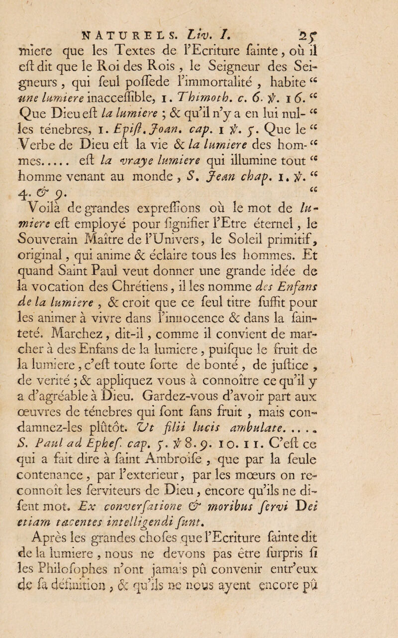 niîere que les Textes de FEcriture fainte, où il eft dit que le Roi des Rois , le Seigneur des Sei¬ gneurs , qui feul poffede Fimmortalité , habite une lumière inaccefîîble, i. Thimoth. c. 6. f. i 6.6C Que Dieu eft la lumière ; Sc qu’il n’y a en lui nul- (C les ténèbres, i. Efift.Joan, cap. i f. y. Que le cs Verbe de Dieu eft la vie Sc la lumière des hom-fC mes. eft la vraye lumière qui illumine toutcfl homme venant au monde , S. Jean chap. 4» & p. es Voilà de grandes expreffions où le mot de lu - miere eft employé pour lignifier FEtre étemel, le Souverain Maître de l’Univers, le Soleil primitif, original, qui anime ôc éclaire tous les hommes. Et quand Saint Paul veut donner une grande idée de la vocation des Chrétiens, il les nomme des En fans de la lumière , 6c croit que ce feul titre fuffit pour les animer à vivre dans F innocence Sc dans la fain- teté. Marchez, dit-il, comme il convient de mar¬ cher à des Enfans de la lumière , puifque le fruit de la lumière, c’eft toute forte de bonté , de juftice , de vérité ; Sc appliquez vous à connaître ce quùl y a d’agréable à Dieu. Gardez-vous d’avoir part aux œuvres de ténèbres qui font fans fruit , mais con- damnez-les plûtôt. Vt filii lucis ambulate. ...» S. Paul ad Ephef cap. y. ÿ 8. p. 10. II. C’eft ce qui a fait dire à faint Ambroife , que par la feule contenance , par Fexterieur, par les mœurs on re- connoît les ferviteurs de Dieu, encore qu’ils ne di- fent mot. Ex couverfatione & moribns fervi Dei etiam tacentes intelligendi funt. Après les grandes chofes que FEcriture fainte dit de la lumière , nous ne devons pas être furpris il les Philofophes n’ont jamais pu convenir entr’eux de fi définition ? & qu’ils ns nous ayent encore pu