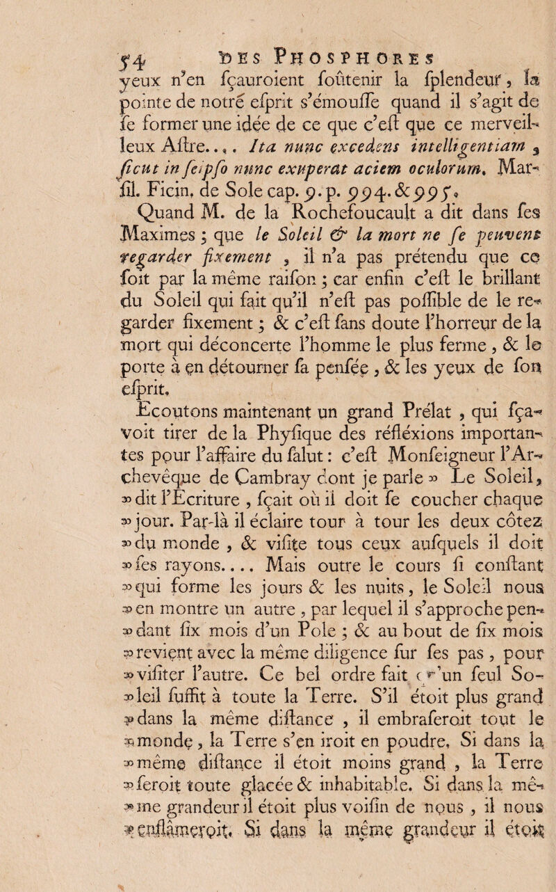 yeux nÿen fçauroient foûtenir la fplendeur 3 lai pointe de notre efprit s’émouffe quand il s’agit de le former une idée de ce que c’eft que ce merveil¬ leux Afire.. ». Ita nunc çxçedsns intelligent ïam 3 Jtcut in Jeipfo mine exuperat aciem oculorum. Mar- fil. Ficin, de Sole cap. p.p. Quand M. de la Rochefoucault a dit dans fes Maximes ; que le Soleil & la mort ne fe peuvent regarder fixement 3 \\ n’a pas prétendu que ce foit par la même raifcn ; car enfin c’eft le brillant du Soleil qui fait qu’il n’eft pas pofiible de le re* garder fixement ; 8c c’eft fans doute l’horreur de la mort qui déconcerte l’homme le plus ferme , 8c 1© porte à çn détourner fa penfée , 8c les yeux de fou elprit. Ecoutons maintenant un grand Prélat , qui fça- voit tirer de la Phyfique des réflexions importan¬ tes pour l’affaire du falut : c’eft Monfèigneur l’Ar¬ chevêque de Cambray dont je parle » Le Soleil, 3o dit l’Ecriture , fçait ou il doit fe coucher chaque 3o jour. Par-là il éclaire tour à tour les deux cotez 30 du monde , 8c vifite tous ceux aufquels il doit 30 fes rayons.... Mais outre le cours fi confiant •ooqui forme les jours & les nuits, le Soleil nous 3>en montre un autre , par lequel il s’approche pen¬ dant fix mois d’un Pôle ; 8c au bout de fix mois ?o revient avec la meme diligence fur fes pas , pour vifitçr l’autre. Ce bel ordre fait cy’un feul So- soleil fuffit à toute la Terre. S’il étoit plus grand 3* dans la même diftance , il embrafero.it tout le x. monde , la Terre s’en iroit en poudre. Si dans la 3o mêm© difiance il étoit moins grand , la Terre op feroit toute glacée de inhabitable. Si dans la mê-* »ine grandeur il étoit plus voifin de nçus , il nous % çirflâîuçroit» Si dan?, la meme grandeur il étoit