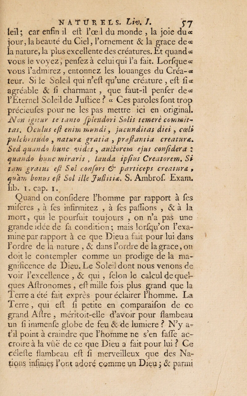 leil; car enfin il eft Fœd du monde , la joie du« jour, la beauté du Ciel, l’ornement 8c la grâce de ce la nature, la plus excellente des créatures. Et quand ce vous le voyez, penfez à celui qui Fa fait. Lorfqueœ vous l'admirez , entonnez les louanges du Créa-ce teur. Si le Soleil qui n’eft qu’une créature , eft fi ce agréable 8c fi charmant , que faut-il penfer de ce l’Eternel Soleil de Juftice ? ce Ces paroles font trop précieufes pour ne les pas mettre ici en original. iVon igitur te tanto fpjendori Solis ternerè commit- tas. Ocklus eft emm mnndi, jucunditas diei , cœli -pulchïaudo , naturœ gratia , prœftantia créature. Sed quando hune vides ? auffiarem ejus conjïdera : qnando hune miraris , lauda ipfins Creatorem. Si tara grains eft Soi c on for s & parti cep s creatnra , qudrn bonus eft Sol ille Juftitia* S. Ambrof. Exam. lib. i. cap. i. Quand on confidere Fhomme par rapport à fes miferes , à fes infirmitez , à fes pallions , 8c à la mort, qui le pourfuit toujours , on n’a pas une grande idée de fa condition; mais lorfqu’on l’exa¬ mine par rapport à ce que Dieu a fait pour lui dans l’ordre de la nature , 8c dans l’ordre de la grâce, on doit le contempler comme un prodige de la ma¬ gnificence de Dieu. Le Soleil dont nous venons de voir l’excellence , 8c qui , félon le calcul de quel¬ ques Aftronomes , eft mille fois plus grand que la Terre a été fait exprès pour éclairer l’homme. La Terre , qui eft fi petite en çomparaifon de co grand Aftre , méritoit-elle d’avoir pour flambeau un fi immenfe globe de feu 8c de lumière ? N’y a~ fil point à craindre que Fhomme ne s’en fafie ac¬ croire à la vue de ce que Dieu a fait pour lui ? Ce céleite flambeau eft fi merveilleux que des Na¬ tions infimes Font adoré comme un Dieu ; 8c parmi