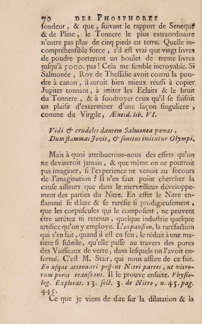 fondeur , 6c que , fuivant le rapport de Senequë 6c de Pline , le Tonnere le plus extraordinaire n’entre pas plus de cinq pieds en terre. Quelle in- compréhenfible force , s’il eft vrai que vingt livres de poudre porteront un boulet de trente livres jufqu’à y oco. pas ! Cela me femble incroyable. Si Salmonée , Roy de Theffalie avoit connu la pou¬ dre à canon, ilauroit bien mieux réufîi à copier. Jupiter tonnant, à imiter les Eclairs 6c le bruit du Tonnere , 6c à foudroyer ceux qu’il fe faifoit un plaifir d’exterminer d’une façon finguliere , comme dit Virgile, Æneid. Itb. V/. Vidi & cnidelcs dantem Salmonea pœnas , Dumflammas Jovis, & fonitus imitatur Olyrnpi, Mais à quoi attribuerons-nous des effets qu’on ne devineroit jamais , 6c que même on ne pourroit pas imaginer, fi l’experience ne venoit au fecours de l’imagination ? Il n’en faut point chercher la caufe ailleurs que dans le merveilleux développe¬ ment des parties du Nitre. En effet le Nitre en¬ flammé fe dilate 6c fe raréfie fi prodigieufement , que les corpufcules qui le compofent , ne peuvent être arrêtez ni retenus, quelque induftrie quelque artifice qu’on y employé. L’expan fion, la raréfaction qui s’en fait, quand il eft en feu, le réduit à une ma¬ tière ft fubüle, qu’elle pafle au travers des pores des Vaideaux de verre, dans lefquels on l’avoit en¬ fermé. C’eft M. Stair, qui nous allure de ce fait. Eo ufqùe attenuari poj]<tnt Nnri partes , ut vitro* rum pores tranfsant. Il le prouve enfuite. Ehyfîo- log. Explorât. i 3. fe£L 3. de Nitro , n. ^$.pag. Ce que je viens de dire fur la dilatation 6c la