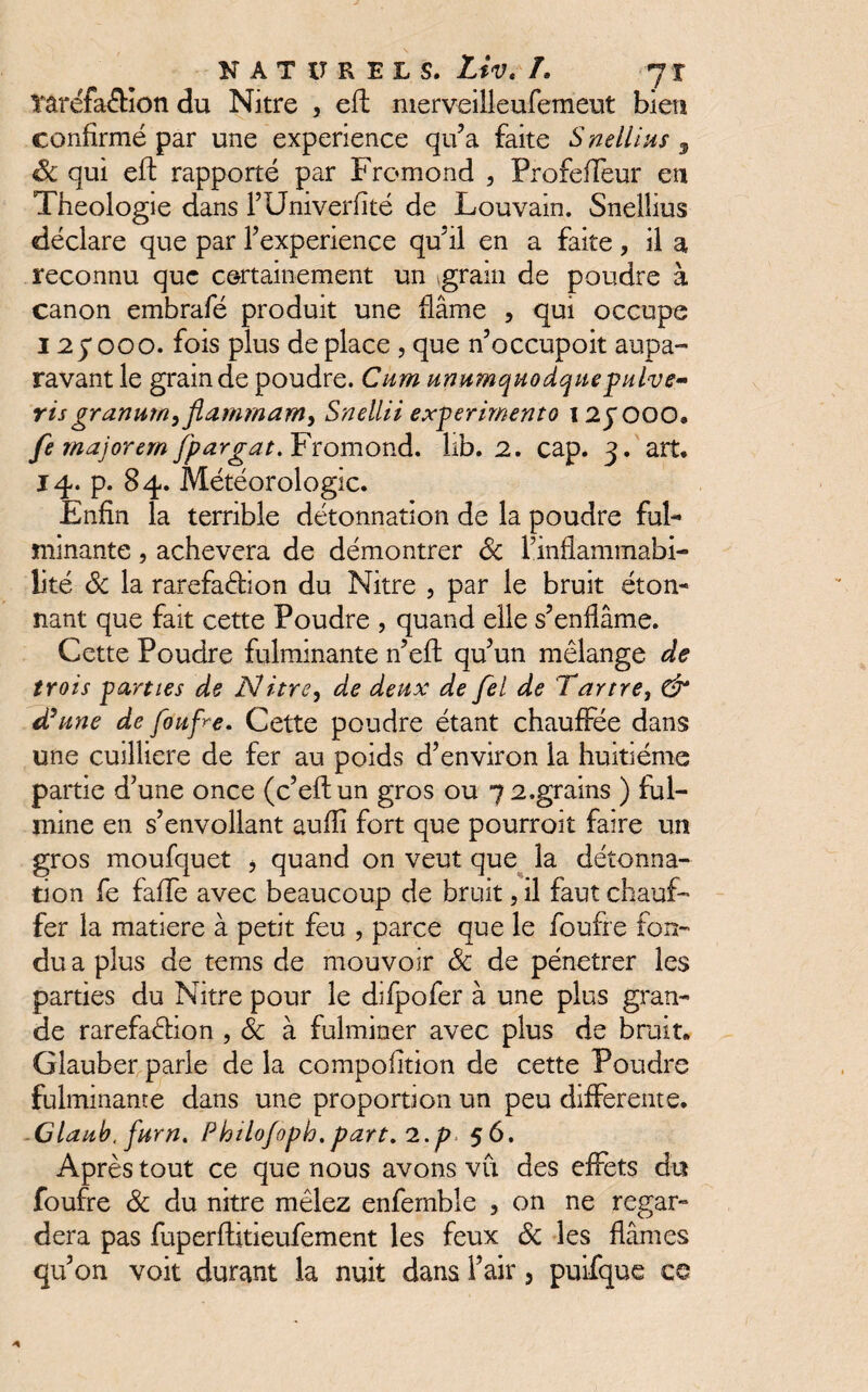 îaréfa&îon du Nitre , eft merveilleufemeut bien confirmé par une expérience qu’a faite S nellius 9 Sc qui eft rapporté par Fromond , ProfefTeur eu Théologie dans l’Univerfité de Louvain. Snelîius déclare que par F expérience qu’il en a faite , il a reconnu que certainement un gram de poudre à canon embrafé produit une flâme , qui occupe 125*000. fois plus de place , que n’occupoit aupa¬ ravant le grain de poudre. Cum umimquodquepnlve- risgranum^fiammam^ Snellii experimento 12JOOO# fe majorera [pargat. Fromond. lib. 2. cap. 3. art. 14. p. 84. Météorologie. Enfin la terrible détonnation de la poudre ful¬ minante , achèvera de démontrer Sc 1 inflammabi¬ lité Sc la rarefaÔion du Nitre , par le bruit éton¬ nant que fait cette Poudre , quand elle s’enflâme. Cette Poudre fulminante n’eft qu’un mélange de trois parties de Nitre, de deux de fel de Tartre, & d'une de foufre. Cette poudre étant chauffée dans une cuilliere de fer au poids d’environ la huitième partie d’une once (c’eftun gros ou 7 2.grains ) ful¬ mine en s’envoilant aufîi fort que pourroit faire un gros moufquet , quand on veut que la détonna¬ tion fe faffe avec beaucoup de bruit, il faut chauf¬ fer la matière à petit feu , parce que le foufre fon¬ du a plus de terns de mouvoir Sc de pénétrer les parties du Nitre pour le difpofer à une plus gran¬ de rarefadion , Sc à fulminer avec plus de bruit. Glauber parle de la compofition de cette Poudre fulminante dans une proportion un peu differente. -Claub, furn. FhiLofoph.part, l.p 56. Après tout ce que nous avons vu des effets du foufre Sc du nitre mêlez enfemble 5 on ne regar¬ dera pas fuperftitieufement les feux Sc les fiâmes qu’on voit durant la nuit dans i’air 3 puifque ce