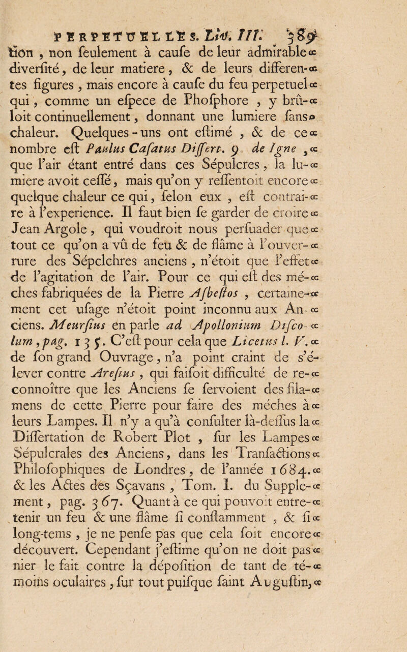 EER EETü Et S. L*V.//L ^ tien , non feulement à caufe de leur admirable œ diverfité, de leur matière, 6c de leurs difFeren-œ tes figures , mais encore à caufe du feu perpétuels qui, comme un efpece de Phofphore , y bru-s loit continuellement, donnant une lumière fans» chaleur. Quelques-uns ont eftimé , 6c de ce œ nombre eft Paulus Cafatus Dijfert, y de Igné ,s que l’air étant entré dans ces Sépulcres, la lu-s miere avoit ceffé, mais qu’on y reffentoit encore « quelque chaleur ce qui, félon eux , eft contrai-s re à b expérience. Il faut bien fe garder de croire s Jean Argole , qui voudroit nous perfuader que ce tout ce qu’on a vû de feu 6c de flâme à fouver-cc rure des Sépclchres anciens , n’étoit que l’effet s de l’agitation de l’air. Pour ce qui eft des mé-œ ches fabriquées de la Pierre Afbeffos , certaines ment cet ufage n’étoit point inconnu aux An ce ciens. Meurfius en parle ad Apollonium Difco ce lum, pag. 13 J. C’eft pour cela que Lice tus l. V. s de fon grand Ouvrage, n’a point craint de s’é¬ lever contre Are fins , qui faifoit difficulté de re-cc connoître que les Anciens fe fervoient des fila-s mens de cette Pierre pour faire des mèches à s leurs Lampes. Il n’y a qu’à confulter là-deflus lace Diiïertation de Robert Plot , fur les Lampes s Sépulcrales des Anciens, dans les Tranfaétionsce Philofophiques de Londres, de l’année 1684.ee 6c les A&es des Sçavans , Tom. 1. du Supple-cc ment, pag. 367. Quant à ce qui pouvoir entre-ce tenir un feu 6c une flâme fî conftamment , 6c fi œ long-tems , je ne penfe pas que cela foit encore ce découvert. Cependant j’eftime qu’on ne doit pasV nier le fait contre la dépofition de tant de té-ce moins oculaires ,fur toutpuifque faint Auguftin,®