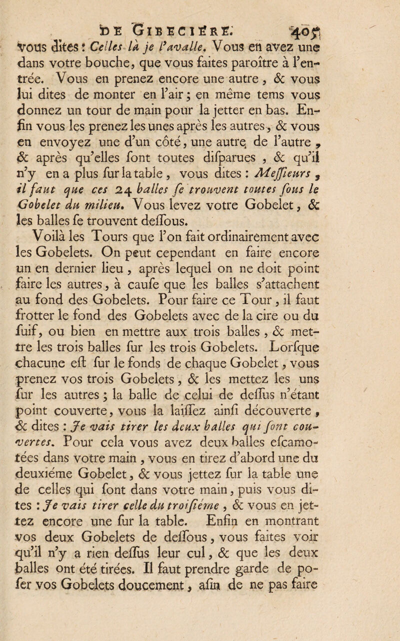 bE Gibecière; 40$ Vous dîtes! Celles la je l’avalle. Vous etl avez une dans votre bouche, que vous faites paroître à l’en¬ trée. Vous en prenez encore une autre , & vous lui dites de monter en l’air ; en même tems vous donnez un tour de main pour la jetter en bas. En¬ fin vous les prenez les unes après les autres, Sc vous en envoyez une d’un côté, une autre de l’autre , Sc après qu’elles font toutes difparues , Sc qu’il n’y en a plus fur la table , vous dites : Mejfieurs , il faut que ces 24 balles fc trouvent toutes fous le Gobelet du milieu. Vous levez votre Gobelet, ôc les balles fe trouvent defifous. Voilà les Tours que l’on fait ordinairement avec les Gobelets. On peut cependant en faire encore un en dernier lieu , après lequel on ne doit point faire les autres, à caufe que les balles s’attachent au fond des Gobelets. Pour faire ce Tour , il faut frotter le fond des Gobelets avec de la cire ou du fuif, ou bien en mettre aux trois balles , Sc met¬ tre les trois balles fur les trois Gobelets. Lorfque chacune eft fur le fonds de chaque Gobelet, vous prenez vos trois Gobelets, ôc les mettez les uns fur les autres ; la balle de celui de delîus n’étant point couverte, vous la laiffez ainfi découverte , Sc dites : Je vais tirer les deux balles qui font cou~ vertes. Pour cela vous avez deux balles efeamo- tées dans votre main , vous en tirez d’abord une du deuxième Gobelet, Sc vous jettez fur la table une de celles qui font dans votre main, puis vous di¬ tes : Je vais tirer celle du troifiéme , Sc vous en jet¬ tez encore une fur la table. Enfin en montrant vos deux Gobelets de deffous, vous faites voir qu’il n’y a rien deflus leur cul, Sc que les deux balles ont été tirées. Il faut prendre garde de po- fer vos Gobelets doucement, afin de ne pas faire