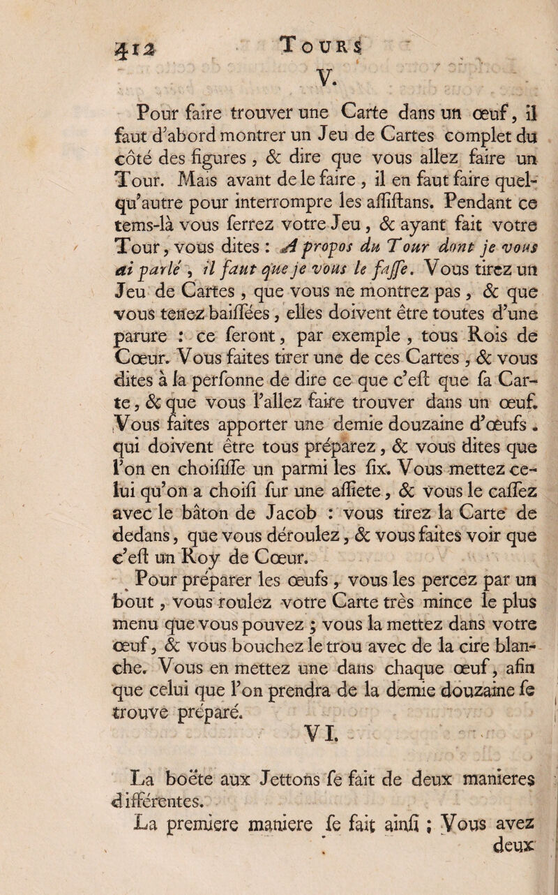 v. ’ Pour faire trouver une Carte dans un oeuf, iî faut d'abord montrer un Jeu de Cartes complet du côté des figures , 8c dire que vous allez faire un Tour. Mais avant de le faire , il en faut faire quel- qu’autre pour interrompre les afliflans. Pendant ce tems-là vous ferrez votre Jeu, 8c ayant fait votre Tour, vous dites : ^propos du Tour dont je vous ai -parlé , il faut que je vous le fajfe. Vous tirez un Jeu de Cartes , que vous ne montrez pas , & que vous tenez baillées, elles doivent être toutes d’une parure : ce feront, par exemple , tous Rois de Cœur. Vous faites tirer une de ces Cartes , 8c vous dites à la perfonne de dire ce que c’efi: que fa Car¬ te , 8c que vous l’allez faire trouver dans un œuf. Vous faites apporter une demie douzaine d’œufs . qui doivent être tous préparez, 8c vous dites que l’on en choififle un parmi les fix. Vous mettez ce¬ lui qu’on a choifi fur une afliete, 8c vous le cafTez avec le bâton de Jacob : vous tirez la Carte de dedans, que vous déroulez, 8c vous faites voir que c’efi: un Roy de Cœur. Pour préparer les œufs , vous les percez par un bout, vous roulez votre Carte très mince le plus menu que vous pouvez ; vous la mettez dans votre œuf, 8c vous bouchez le trou avec de la cire blan¬ che. Vous en mettez une dans chaque œuf, afin que celui que l’on prendra de la demie douzaine fe trouve préparé. VI. La boëte aux Jettons fe fait de deux maniérés différentes. La première maniéré fe fait ainfi ; Vous avez ’ deux