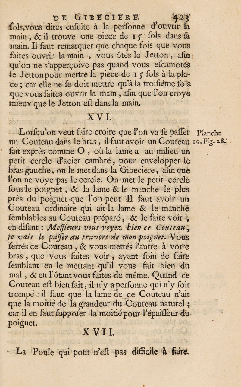 fols,vous dites enfuite à la perfonne dfouvrir la main , & il trouve une piece de i y fois dans fâ main. Il faut remarquer que chaque fois que vous faites ouvrir la main , vous ôtés le Jetton, afin qufon ne s’apperçoive pas quand vous efcamotés le Jetton pour mettre la piece de iy fols à la pla¬ ce ; car elle ne fe doit mettre qu’à la troifiéme fois que vous faites ouvrir la main , afin que Ton croye mieux que le Jetton eft dans la main. XVI. Lorfqu’on veut faire croire que lfon va fe pafîèr planche un Couteau dans le bras, il faut avoir un Couteau lo.Fig. 2.8; fait exprès comme O , où la lame a au milieu un petit cercle d’acier cambré, pour envelopper le bras gauche, on le met dans la Gibeciere, afin que Ton ne voye pas le cercle. On met le petit cercle fous le poignet , Sc la lame Sc le manche le plus près du poignet que Ton peut II faut avoir un Couteau ordinaire qui ait la lame Sc le manche femblables au Couteau préparé, Sc le faire voir , en difant : Meffieurs vous voyez, bien ce Couteau 9 je vais le pajfer au travers de mon poignet. Vous ferrés ce Couteau , Sc vous mettés l’autre à votre bras, que vous faites voir , ayant foin de faire femblant en le mettant qu’il vous fait bien du mal, Sc en l’ôtant vous faites de même. Quand ce Couteau eft bienfait, il n’y a perfonne qui n’y foit trompé : il faut que la lame de ce Couteau n’ait que la moitié de la grandeur du Couteau naturel ; car il en faut fuppofer la moitié pour l’épaiffeur du poignet. X VIL La Poule qui pont n’eft pas difficile à faire.