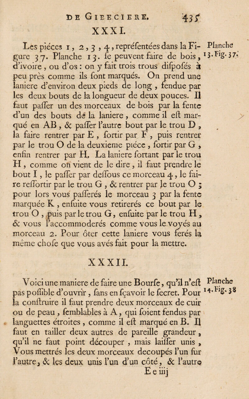 XXXI. Les pièces i, 2,3,4? repréfentées dans la Fi- Planche gure 37. Planche 13. fe peuvent faire de bois, 37? d’ivoire , ou d’os : on y fait trois trous difpofés à peu près comme ils font marqués. On prend une laniere d’environ deux pieds de long , fendue par les deux bouts de la longueur de deux pouces. Il faut palier un des morceaux de bois par la fente d’un des bouts dé la laniere, comme il eft mar¬ qué en AB , & paffer l’autre bout par le trou D 2 la faire rentrer par E , fortir par F, puis rentrer par le trou O de la deuxieme pièce , fortir par G , enfin rentrer par H. La laniere fortant par le trou H, comme on vient de le dire , il faut prendre le bout I, le paffer par deiTous ce morceau 4, le fai¬ re reffortir par le trou G , & rentrer par Je trou O ; pour lors vous pafferés le morceau 3 par la fente marquée K , enfuîte vous retirerés ce bout par le trou O , puis par le trou G, enfuite par le trou H * 6c vous l’accommoderés comme vous le voyés au morceau 2. Pour ôter cette laniere vous ferés la même chofe que vous avés fait pour la mettre. XXXII. Voici une maniéré de faire une Bourfe, qu’il n’eft Planche pas pofïïble d’ouvrir, fans enfçavoir le fecret. Pour la conftruire il faut prendre deux morceaux de cuir ou de peau , femblables à A, qui foient fendus par languettes étroites , comme il eft marqué en B. Il faut en tailler deux autres de pareille grandeur 3 qu’il ne faut point découper , mais laiffer unis , Vousmettrés les deux morceaux découpés l’un fur l’autrea 6c les deux unis l’un d’un côté, 6c l’autre ■p *•* * E e nij