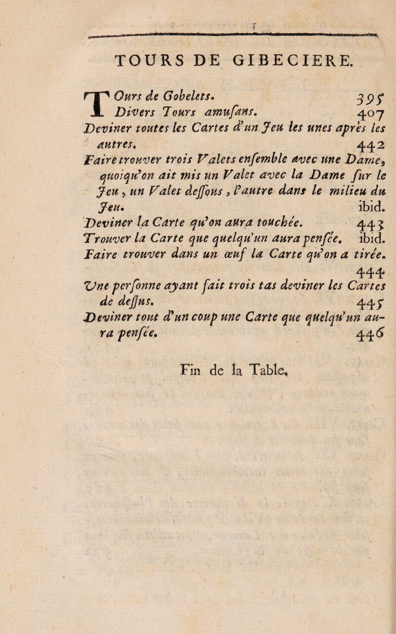 TOURS DE GIBECIERE. T Ours de Gobelets« 3 P 5* Divers Jours amufans, 4°7 Deviner toutes les Cartes d’un Jeu les unes après les autres. 442 Faire trouver trois Valets enfemb le avec une Darne 9 quoiqu'on ait mis un Valet avec la Dame fur le Jeu, un Valet âejfous , l'autre dans le milieu du Jeu. ibid. Deviner la Carte qu'on aura touchée. 443 Trouver la Carte que quelqu'un aura penfée, ibich Faire trouver dans un œuf la Carte qu'on a tirée, 444 ZJne perfonne ayant fait trois tas deviner les Cartes de defjus. 445* Deviner tout déun coup une Carte que quelqu'un au¬ ra penfée, 44 6 Fin de la Table,