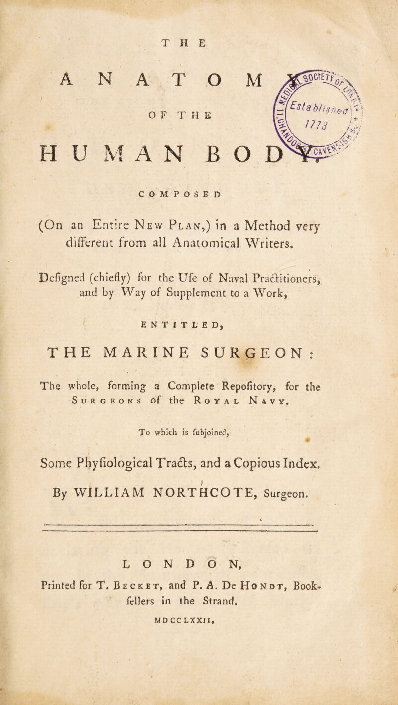 THE A N A T O OF THE H U M A N B COMPOSED (On an Entire New Plan,) in a Method very different from all Anatomical Writers, Defigned (chiefly) for the Ufe of Naval Practitioners, and by Way of Supplement to a Work, ENTITLED, THE MARINE SURGEON: The whole, forming a Complete Repofitory, for the Surgeons of the Royal Navy, To which is fubjoined, Some Phyfiological Tradts, and a Copious Index, By WILLIAM NORTHCOTE, Surgeon. LONDON, Printed for T, B e c k e t, and P. A. De Ho N is r, Book- fellers in the Strands md cc LXXJI.