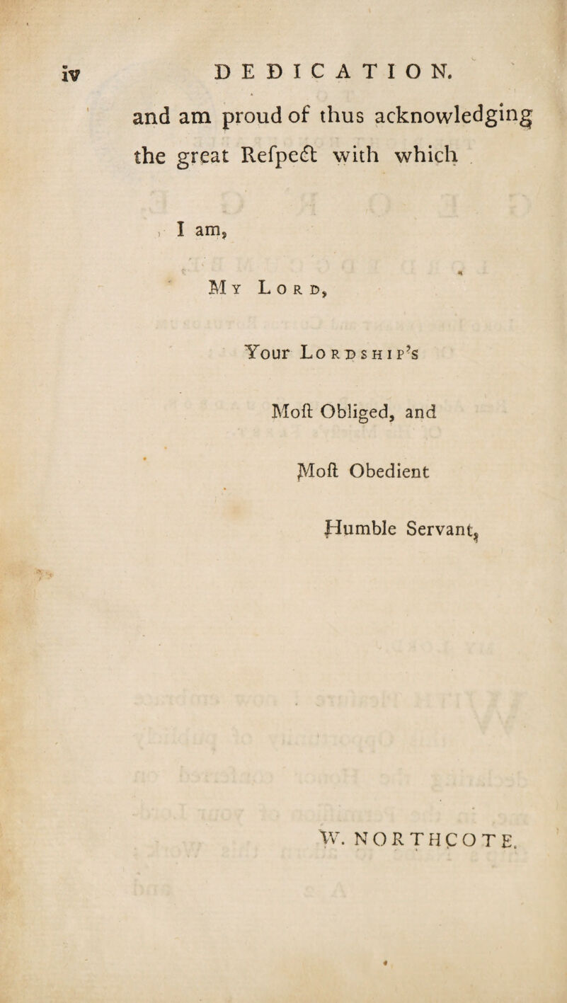 and am proud of thus acknowledging the great Refpeft with which , I am, * My Lord, Your Lordship’s Mod Obliged, and JVIoft Obedient Humble Servant^ W. NORTHCOTE, 4