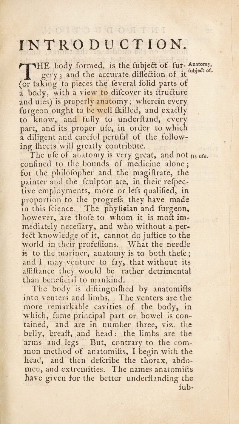 INTRODUCTION. THE body formed, is the fubjed of fur* Anatomy, gery ; and the accurate direction of itfubje of’ (or taking to pieces the feveral folid parts of a body, with a view to difcover its ftruchire and uies) is properly anatomy; wherein every furgeon ought to be well fkilled, and exadlly to know, and fully to underhand, every part, and its proper ufe, in order to which a diligent and careful perufal of the follow¬ ing fheets will greatly contribute. The ufe of anatomy is very great, and not ]ts ufe. confined to the bounds of medicine alone ; for the philofopher and the magiftrate, the painter and the fculptor are, in their refpec* tive employments, more or lefs qualified, in proportion to the progrefs they have made in this fcience. The phyfi«ian and furgeon, however, are thofe to whom it is moil im¬ mediately neceffary, and who without a per¬ fect knowledge of it, cannot do jjuftice to the world in their profefiions. What the needle is to the mariner, anatomy is to both thefe; and I may venture to fay, that without its affiftance they would be rather detrimental than beneficial to mankind. The body is diftinguifhed by anatomifts into venters and limbs. The venters are the more remarkable cavities of the body, in which, fome principal part or bowel is con¬ tained, and are in number three, viz. the belly, break, and head: the lirnbs are the arms and legs But, contrary to the com¬ mon method of anatomifts, I begin with the head, and then defcribe the thorax, abdo¬ men, and extremities. The names anatomifts have given for the better underftanding the fub-