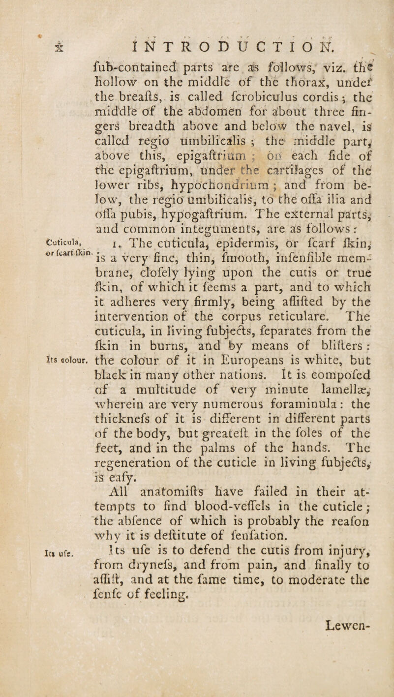 fub-contained parts are as follows, viz. the hollow on the middle of the thorax, under the breails, is called fcrobiculus cordis; the middle of the abdomen for about three fin¬ gers breadth above and below the navel, is called regio umbilicalis ; the middle part, above this, epigaftrium ; on each fide of the epigaftrium, under the cartilages of the lower ribs, hypb'chondrmm ; and from be¬ low, the regio umbilicalis, to the offa ilia and offa pubis, hypogaftrium. The external parts, and common integuments, are as follows: Cuticuia, I% The cuticula, epidermis, or fcarf fkin,1 orfcartfKin *s a very gne? thin, fmooth, infenfible mem¬ brane, dofely lying upon the cutis or true ficin, of which it feems a part, and to which it adheres very firmly, being aflifted by the intervention of the corpus reticulare. The cuticula, in living fubjects, feparates from the fkin in burns, and by means of bliflers : jts colour, the colour of it in Europeans is white, but black in many other nations. It is compofed of a multitude of very minute lamellae, wherein are very numerous foraminula: the thicknefs of it is different in different parts of the body, but greateil in the foies of the feet, and in the palms of the hands. The regeneration of the cuticle in living fubjects, is eafy. All anatomifts have failed in their at¬ tempts to find blood-veffels in the cuticle ; the abfence of which is probably the reafon why it is deflitute of fenfation. 4 it* ufs. Its ufe is to defend the cutis from injury, from drynefs, and from pain, and finally to affifi, and at the fame time, to moderate the fenfe of feeling. Lewcn-