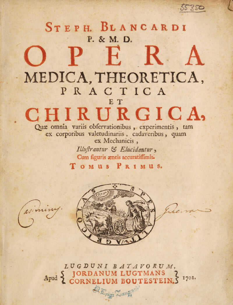 , . £059- Steph. Blancardi P. & M. D. O P ERA MEDICA, THEORETIC A, P 11 A G T I C A CHIRURGICA, Qu^ omnia variis obfervationibiis 9 experimentis 3 tam ex corporibus valetudinariis , cadaveribus 3 quam ex Mechanicis 3 Illuftrantur & Elucidantur 5 Cum figuris ssneis accuratiflimis. Tomus Primus» LUGDUNI BATAVORUM, $ jORDANUM LUGTMANS \ Apud i CORNELIUM B0UTESTEIN.5 I7°X*