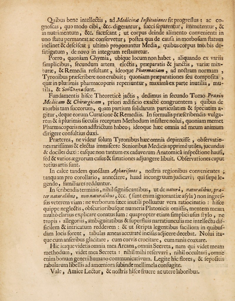 Quibus bene intellegis , ad Medicina Infiitutiones fit progreflus: ac co- gnofcas, quomodo cibi3 &c. digerantur* fuecireparentur, immutentur, & in nutrimentum, &c. facefcant; ut corpus deinde alimento convenienti in uno flatu permaneat.ac confervetur 5 poftea qua de caufa in morbofum flatum inclinet &defcifcat; ultimo proponuntur Media * quibus corpus morbis de* fatigatum , de novo in integrum reilauretur. Porro, quoniam Chymia, ubique locum non habet, aliquando ex variis fimplicibus, fecundum artem ele&is, prxparatis & junStis, variae mix¬ turas, & Remedia refultant, i deoque Phar mactam , ad noflram normam , Tyronibusprasfcriberenonerubuiu quoniam praeparationes feu compofita , quse in plurimis pharmacopoeis reperiuntur, maximi ex parte inutilia, mu¬ tila, & '&7iv€hy]Ta, funt. Fundamentis hifce Theoretice jaftis, dedimus in fecundo Tomo Praxin Medicam & Chirurgicam , priori aedificio exa£le congruentem j quibus de morbis tam fuccorum, quam partium folidarum partictilatim 6c fpeciatim a- gitur, deque eorum Curatione Sc Remediis* In formulis prasferibendis vulga¬ rem a plurimis faeculis receptam Methodum in fiflere nolui, quoniam memet Pharmacopoeis non adflri&um habeo v ideoque haec omnia ad meum animum dirigere confultius duxi. Praeterea, ne videar folum Tyronibushsec omnia depinxifie , obfervatio- nes rariflimas & ele£las immifcere Senioribus Medicis apprime utiles, jucundas & dociks duxi: ealque non tantum ex cadaverum Anatomica infpe£tione hatifi, fed 6c varios aegrorum cafus & fanationes adjungere libuit. Obfervationes caput totius artis funt. In calce tandem quofdam Jdphtrifinos , noilris regionibus convenientes ; tanquampro corollario, annedere, haud incongruumjudicavi j quifispele¬ gendo , familiares redduntur. In feribendis terminis, nihil fignificantibus, ut de natura, naturalibus, pra~ ter naturalibus,. non naturalibus, &c. ( funt enim ignorantias afyla ) non ingrefe fus veterem viam: ne verborum fxce inutili polluatur vera ratiocinatio : hifce quippe negle£lis, obfcurioribufque numeris Platonicis omiffis, mentem meam multo clarius explicare conatus fum: quapropter etiam fimplici ufus ftylo , ne tropis > allegoriis, ambiguitatibus & fuperfluis narratiunculis me intelleftu dif¬ ficilem & intricatum redderem : & ut feripta legentibus faciliora in quibuf* dam locis forent, tabulas seneas accurate incifas adjicere decebat. Nolui ita* que cum anferibus glacitare > cum corvis crocitare, cum ranis coaxare. Hic icaque videtis omnia mea Arcana, omnia Secreta, nam qui videt meam methodum, videt mea Secreta : nihil mihi refervavi, nihil occultavi, omne enim bonum generi humano communicativum. Legite hic flores, & fepofitis rabularum libellis ad amoeniora lubinde mellimela confugite. Vale, Amice Ledtor * Sc noilris hifce fruere ac utere laboribus.