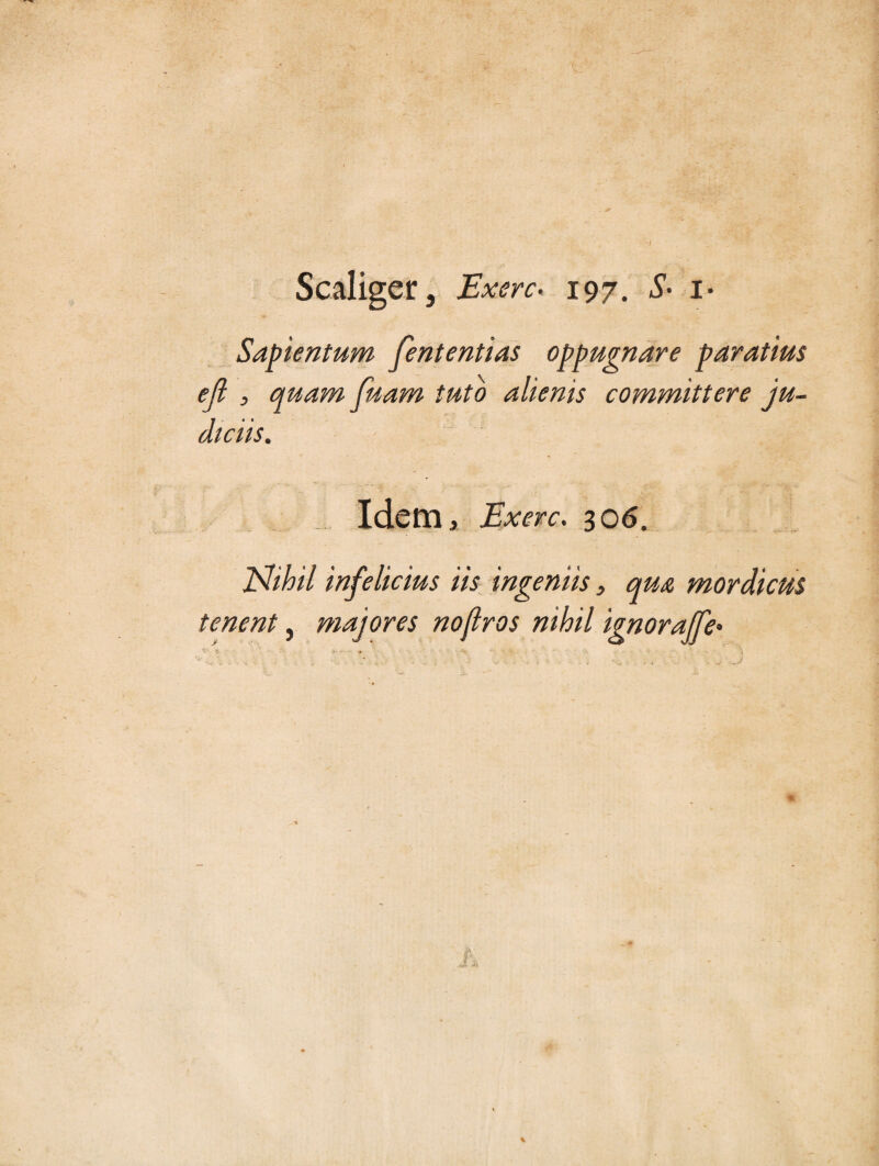 Scaliger, Excrc* 197. S- i- Sapientum fententias oppugnare paratius efl , quam fuam tuto alienis committere ju¬ diciis. Idem, Exerc. 306. JShhil infelicius iis ingeniis, qua mordicus tenent, majores nofiros nihil ignoraffe• \