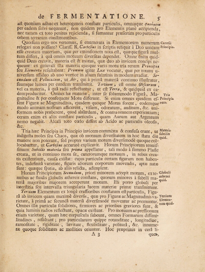 de FERMENTATIONE. f aft: quoniam adhuc ex heterogeneis conflant particulis, omniaque (p&mums per eadem folvi nequeunt, non quidem pro Elementis plane accipienda nec tamen ex toto penitus rejicienda, fi fumantur praefertim pro particulis orbem, terrarum conftituentibus. Quorfum ergo nos vertemus, fi enumerata in Elementorum numerum Cartefii relegari non poliunt? ClarifT. R.Cartejius in fcriptis reliquit d Deo unicam PrinciPia* efle creatam materiam, quae per extenfionem nota eft, quasquefigurd mul¬ tum differt, a qua omnis motuum diverlitas dependet. Omne enim quid¬ quid Deus creavit, materia eft & motus, quae duo ab invicem concipi ne¬ queunt: ex generali illa materia ejus que vario motu tria rerum Principia feu Elementa refultabant: Primum igitur Lux vocatur, quas per totum u- niverfum afliduo ab uno vortice in alium fulminis in modum irradiat. Se¬ cundum eft Pellucidum, ut Aer, qui a primi materia continuo illuftratur, fuumque lumen per eundem tranfmittit. Tertium > eft omne Ohfeurum , vel ea materia, a qua radii refledluntur , ut eft Terra, & quidquid ex ea¬ dem producitur. Omnes hae materiae', inter fe folummodo Figura, Ma- Tria gnitudine & per confequens Motu differunt;. Si enim omnes ejusdem ef- Principia, fent Figurae ac Magnitudinis, ejusdem quoque Motus forent, eodemque vera* modo animam noftram afficerent, vifum, odoratum, auditum, &c. uni¬ formem nobis praeberent, quod abfurdum, & contra omnem experientiam; ceram enim ex aliis conflare particulis , quam Aurum aut Argentum nemo negabit, Alcali toto coelo differt ab Acido ac particulis oleofis, &c. Tria haec Principia in Principio invicem commixta & confufa erant, ut ^.afer.ia indigetia moles feu Chaos, quas ob motuum diverlitatem in hoc ftatu diu 15 manere non poterant, fed propter varium motum diverfimode quoquecoF locabantur, ut Cartejius accurate explicavit. Horum Principiorum tenuif- fimum Subtilis materia feu prima appellatur , tali modo a fummo Plafte creata, ut in continuo motu fit, caeterorumque motuum , in rebus crea¬ tis exiftentium, caufa exiftat: cujus particulas certam figuram non haben¬ tes, indefinita varietate, figuris aliorum corporum movendis, aptae natae funt: quaeque fpatia, ab aliis relida, adimplent. Horum Principiorum Secundum, priori minorem accepit motum, ex te- Gl°buft nuibus ac fluidis globulis asthereis conflans, quorum minores a fubtili ma- athJrei teria majoribus majorem acceperunt motum. Illi porro globuli per* interftitia feu intervalla triangularia lucem materiae primae tranfmittunt. Tertium Elementum ex longe craffioribus conflatum eft particulis, Figu- ri ab invicem quam maxime diverfts, quae pro Figurae ac Magnitudinis va- Terriwn rietate, a prima ac fecunda materia diverfimode moventur ac premuntur. E*craeil‘ Omnes illae particulae folidiores, firmiores ac prioribus graviores funt, &tum^U1 ** quia luminis radios refledlunt, opacae exiftunt. Pro motuum ac preflionuni etiam varietate, quam haec corpufcula fubeunt, omnes Formarum diffimi- litudines , refultant; pro particularum quippe rotunditate , longitudine, ramofitate , rigiditate , laevitate , flexibilitate , politura , &c. innume¬ rae quoque foliditates ac mollities oriuntur. Hoc praeprimis in cera li- A 3. quefr.