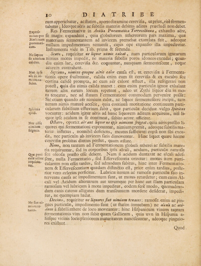 Nec ipfe a et fit ni¬ mium ca- Jitius. rum apperiebatur, ac ftatim, aperto foramine cerevifia, ut prius, rite fermen¬ tabatur ; Ideoque aeris ac fubtilis materiae debitus aditus praecludi non debet. Experi- Res Fermentativse in Antlia Pneumatica 'Torrecelliana, exhaufto aere, menta per fe magis expandunt , quia globulorum aethereorum pars maxima, quae Machinam materiam fermentantem ad invicem premebat exantlata fuit,. adeoque cam»lmaU nuUuin impedimentum remanfit, cujus ope expando illa impediretur. Inftrumenta vide in Tab. prima & fecunda. Ne liquor Sexto , requiritur ne liquor nimis caleat, nam particularum ignearum fit nimium nimius motus impedit, ne materia fubtilis poros idoneos excudat; quan- ealidus. diu enim lac, cerevifia &c. coquuntur, nunquam fermentefcent, neque acorem contrahent. Septimo, nimius quoque aeris calor caufa eft, ut cerevifia a Fermenta- tionis opere fruftrentur, calida enim cum lit cerevifia & ex cacabo feu cortina calide prompta, ac cum aer calore aeftuet, illa refrigerari non poteft, quia diu nimis calida manet : cum enim particulae igneae exhalant iterum aliae earum locum repetunt , adeo ut Zythi liquor diu in mo¬ tu teneatur, nec ad. flatum Fermentationi commodum pervenire poflit: Sic etiam quando aer nimium calet, ac liquor fermentefcere incipit, tum iterum nimis mature acefcit, quia continua motitatione continuum parti- cularum fubtilium effluvium fubit , quae particulae deciduae vulgo Spiritus vocantur: acidum igitur aeris ad hunc liquorem aditum acquirens, nifi li¬ quor, ipfe. acidum in fe contineat, fubito acore afficitur. QHavo, oportet aer aut liquor ne ipfe nimium frigeat 5 quia aeris preffio li¬ quores qui fermentationi exponuntur, nimium premit, adeoque fubtilis ma¬ teriae influxus , nonnihil deficiens, meatus fufficienti copia non fibi excu¬ dit, nec particulae ab invicem fatis dimoventur. Hinc liquet quare hieme cerevifiae probitas diutius perflet, quam aeflate. Nono, non tantum ad Fermentationem globuli aetherei ac fubtilis mate¬ ria requiruntur, fed in corporibus ipfis alcali, acidum, particulae ramofae Quae parti • feu oleofse praefto effe debent. Nam fi acidum duntaxat ac alcali adef- cute adhuc fent, nulla Fermentatio , fed Eftervefcentia oriretur: motus item parti- lequiran- cujarllm noil efpct tardus, fed admodum fubitus, hinc inter Fermentatio¬ nem & Effervefcentiam quaedam diftin&io eft, prior enim tardius, pofte- rior vero celerius perficitur. Lubricae iterum ac ramofae particulae fuo in¬ terventu caufa ac impedimentum funt, ut motus retardetur; cum enim Al¬ cali vel Acidum alterutrum aut utrumque per hanc aut illam particulam ramofam vel lubricam a motu impeditur, eodem fere modo, quemadmo¬ dum canis catenae alligatus dum tranfeuntem mordere defiderat, impedi¬ tur , ne quempiam laedat.. Ne fi t ni requiritur ne liquores fint nimium tenaces: ramofae enim ac pin- gues particulae, impedimento funt (ut ftatim innuebam) ne alcali ac aci- Sum a fubtiliaethere de loco moveantur: hinc Hilpanicum vinum tantam fcrmentationis vim non fubit quam Gallicum , quia uvae in Hifpania a- liifque vicinis locis pleniorem maturitatem nancifcuntur, adeoque pinguio¬ res exiftunt. Quod Spiritus quid. Nec adfit nimium frigoris. mees. I