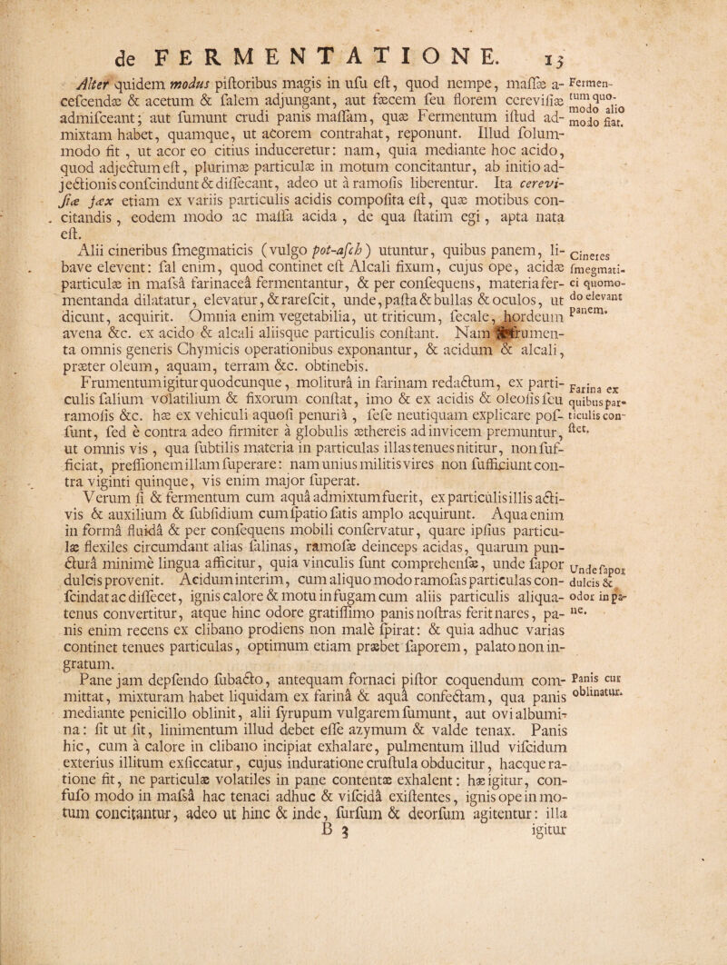 Alter quidem modus piftoribus magis in ufu eft, quod nempe, maflse a- Fermen- cefcendae & acetum & falem adjungant, aut fascem feu florem cerevilias modoU°ii0 admifceant; aut fumunt crudi panis maffam, quas Fermentum iftud ad- ^oio fiar? mixtam habet, quamque, ut acorem contrahat, reponunt. Illud folum- modo fit , ut acor eo citius induceretur: nam, quia mediante hoc acido, quod adjedhim eft, plurimas particulas in motum concitantur, ab initio ad- jeblionis confcindunt & diflecant, adeo ut a ramofis liberentur. Ita cerevi- Jice j<zx etiam ex variis particulis acidis compofita eft, quas motibus con¬ citandis , eodem modo ac mafia acida , de qua ftatim egi, apta nata eft. Alii cineribus fmegmaticis (vulgo pot-afch) utuntur, quibus panem, li-cineies bave elevent: fal enim, quod continet eft Alcali fixum, cujus ope, acidas fmegmati- particulas in mafsa farinacea fermentantur, & per confequens, materia fer- ci quomo- mentanda dilatatur, elevatur, & rarefcit, unde, pafta & bullas & oculos, ut do eIevan£ dicunt, acquirit. Omnia enim vegetabilia, ut triticum, fecale, hordeum pailCm* avena &c. ex acido & alcali aliisque particulis conflant. Nam (j|frumen- ta omnis generis Chymicis operationibus exponantur, & acidum & alcali, praeter oleum, aquam, terram &c. obtinebis. Frumentum igitur quodcunque, molitura in farinam redadhim, ex parti- Farina ex culisTalium volatilium & fixorum conflat, imo & ex acidis & oleofisfeu quibuspar- ramofis &c. has ex vehiculi aquofi penuria , fefe neutiquam explicare pof- ticuliscon- funt, fed e contra adeo firmiter a globulis aethereis ad invicem premuntur, ftet* ut omnis vis, qua fubtilis materia in particulas illas tenues nititur, nonfuf- ficiat, prefiionem illam fuperare: nam unius militis vires non fufficiunt con¬ tra viginti quinque, vis enim major fuperat. Verum fi & fermentum cum aqui admixtum fuerit, ex particulis illis a&i- vis & auxilium & fubfidium cum fpatio fatis amplo acquirunt. Aqua enim in forma fluida & per confequens mobili confervatur, quare ipfius particu¬ las flexiles circumdant alias falinas, rltmofae deinceps acidas, quarum pun- dhxra minime lingua afficitur, quia vinculis funt comprehenfee, unde fapor undefapoj; dulcis provenit. Aciduminterim, cum aliquo modo ramofas particulas con- dulcis & fcindatacdiflecet, ignis calore demotu in fugam cum aliis particulis aliqua- odor in p&- tenus convertitur, atque hinc odore gratiflimo panis noflras ferit nares, pa- ne* nis enim recens ex clibano prodiens non male ipirat: & quia adhuc varias continet tenues particulas, optimum etiam praebet faporem, palato non in¬ gratum. Pane jam depfendo Ilibadlo, antequam fornaci piflor coquendum com- pan|s CU£ mittat, mixturam habet liquidam ex farina & aqua confedlam, qua panis °^llnaturi mediante penicillo oblinit, alii lyrupum vulgarem fumunt, aut ovi albumi¬ na : fit ut lit, linimentum illud debet efle azymum & valde tenax. Panis hic, cum a calore in clibano incipiat exhalare, pulmentum illud vifeidum exterius illitum exficcatur, cujus induratione cruftula obducitur, hacque ra¬ tione fit, ne particulas volatiles in pane contentae exhalent: haeigitur, con- fufo modo in mafsa hac tenaci adhuc & vilcida exiftentes, ignis ope in mo¬ tum concitantur, adeo ut hinc & inde, furfum & deorfum agitentur: illa