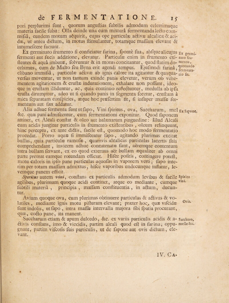 pori perplurimi funt, quorum anguftias fubtilis admodum celerrimaque materia facile fubit: Olla deinde una cum mixtura fermentanda ledto com- mifsa, eundem motum aCquirit, cujus ope particula adivae alcalicse & aci¬ dae, ut antea ditium, in motus ftimulantur, totamque malfam elevant & intumefcere faciunt. Ex germinato frumento fi conficiatur farina, fponte fua, abfquealicujus ex geimi- fermenti aut faecis additione, elevatur. Particulas enim in frumento exi- narcTfru- ftentes & aqua imbutas, folvuntur & in motus concitantur, quodflatimdo- cebimus, cum de Malto feu Byna erit agendi tempus. Ejufmodi farina, clibano immifsa , particulae adivae ab ignis calore ita agitantur & quaqua- tio fit! verfus moventur, ut non tantum exinde panis elevetur, verum ob vehe¬ mentem agitationem & crulfae indurationem, exhalare non poliunt, ideo- que in cruflam illiduntur, ac, quia continuo reheduntur, medulla ab ipfa crufta dirumpitur, adeo ut fi quando panis in fegmenta fecetur, cruftam a mica feparatam confpicies, atque hoc pracfertim fit, fi infuper mali® fer¬ mentum aut faex addatur. Alia adhuc fermenta funt ut fapo, Vini fpiritus, ova, Saccharum, mei ex Sapone,; &c. quae pani admifcentur, cum fermentationi exponitur. Quod faponem attinet, ex Alcali confiat & oleo aut balaenarum pinguedine: Illud Alcali cum acidis jungitur particulis in frumento exiftentibus , oleum relinquunt, hinc perceptu, ex ante didis, facile eft, quomodo hoc modo fermentatio procedat. Porro aquae fi immifceatur fapo , agitando plurimas excitat bullas, quia particulae ramofae , quamvis alcalicas particulas lacertis fuis comprehendant , invicem adhuc concatenatae funt, aeremque contentum intra bullam fervant, ex eo quod externus aer bullam aequaliter ab omni parte premat eamque rotundam efficiat. Hifce politis, contingere poteft, motu caloris in ipfo pane paiticulas aquofas in vaporem verti; fapo inte- rim per totam malfam admixtus, hifce vaporibus undecunque inflatur, le- vemque panem efficit. Spiritus autem vini, conflans ex particulis admodum levibus & facile Spiritu agilibus, plurimum quoque acidi continet, atque eo mediante , cumque vin1, fubtili materia , principia , malfam conftituentia , in adtum, ducun¬ tur. Avium quoque ova, cum plurimas obtinuere particulas & adivas & vo¬ latiles, mediante ignis motu pifturam elevant; praeter hoc, quoe vifcidas °V1S* funt indolis, ut fapo, intra mallee intervalla majora libi fpatia procurant, quae, codo pane, ita manent. * Saccharum etiam & apum dulcedo, &c. ex variis particulis acidis & a- Sacchsro, divis conflans, imo & viccidis, partim alcali quod eff in farina, oppu- meile&c. gnant, partim vifcolis fuis particulis, ut de fapone aut ovis didum, ele¬ vant. IV. C A* i /