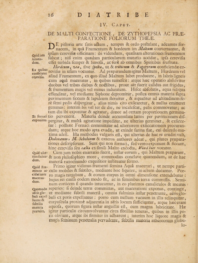 IV. Caput. Quid jam intuen¬ dum. Ex quibus conficiatur ceievifia. Et fornaci exponitur. Quid ulte¬ rius facien¬ dum. Quid Fru¬ mento ac¬ cidat inter macerati” dum. Quomodo aeris glo¬ buli expel¬ lantur & fubtilis materia prtcvalet. . DE MALTI CONFECTIONE , DE ZYTHOPEPSIA AC PRTF PARATIONE FOLIORUM THEfE. D E piftoria arte fatis a&um , tempus & ordo poftulant, adeamus for¬ nacem, in qua Frumentum & hordeum im Maltum convertuntur, & ipfam cerevifiae officinam: ibi videndum, quafnamalterationesfrumentum fubeat; nifi enim quaedam particularum mutatio accidat, ipfa cerevifia effiet turbida femper & limofa, acfere ab omnibus Spiritibus fruftrata. Hordeum, 'Lea, live fpelta, ut & triticum & Fagopyrum conficiendae ce- revillsB in ufum vocantur. Ad praeparandum igitur Maltum, Hordeum vel aliud Frumentum, ex quo illud Maltum lubet producere, in labris ligneis cum aqua maceratur , in quibus tumefcit: atque haec operatio abfolvitur duobus vel tribus diebus & no&ibus, prout aer fuerit calidus aut frigidus, & frumentum magis vel minus induratum. Hifce abfolutis, aqua reliqua effunditur, vel mediante Siphone depromitur, poftea omnis materia fupra pavimentum ficcum & lapideum flernitur , & aequaliter ad altitudinem fe¬ re femi pedis difpergitur , alias nimis cito exlicaretur, & nullas emitteret gemmas: interim bis vel ter de die, ne incalefcat, palis commovetur; ac tam diu ibi exponitur & agitatur, donec ad certam proportionem germina¬ tio pervenerit. Materia deinde accumulata latius per pavimentum dif¬ pergitur, & multa agitatione impeditur, ne ulterius germinet, & exficce- tur : pofthaec Fornaci committitur ad ulteriorem exliccationem procuran¬ dam; atque hoc modo apta evadit, ut exinde farina fiat, cui dulcedo ma¬ xima adeft. Ifta methodus vulgaris eft, qui ulterius de hac re erudiri vult, Dodonaum ? M. Schokium & caeteros authores adeat, qui plures praepara¬ tiones defcripferunt. Sunt qui non fornaci, fed vento exponunt & ficcant, hinc cerevifia feu ctelia exfimili Malto excodla, ffi'nd bier vocatur. Cum jam nobis enarratio fuerit, inftar eorum , qui Maltum praeparant, & non philofophico more , commodius conclave quaerendum, ut de hac materia ratiocinando exquifitior inftituatur fermo. Primo igitur vidimus frumenti femina Aqua macerari , ut nempe parti¬ culae mobiles & fubtiles, mediante hoc liquore, inadhim ducantur. Por¬ ro magis turgebant, & eorum corpus in omni dimenfione. extendebatur hujus rei caufa eodem modo fit, ac in feminibus terrae commiffis. Semi¬ num corticem fi quando intueamur, in eo plurimos canaliculos & meatus reperies: fi deinde terrae committas, aut macerationi exponas, contingit, ut mediante fubtili materia , omnia fulminis inftar penetrante, aeris glo¬ buli ex poris expellantur: porro cum nullum vacuum in illis relinquitur, corpufcula proxime adjacentia in aeris locum fufficiuntur, atque haec erant aquofa, quorum figura inftar anguillae eft, cum magna lubricitate. Hae igitur particulae circumvolvuntur circa fibrillas teneras, quibus in illis po¬ ris obviant, atque ibi firmiter iis adhaerent; interim hoc liquore magis & magis feminum penetralia pervadente, fubtilis materia aethereorum globu¬ lo-