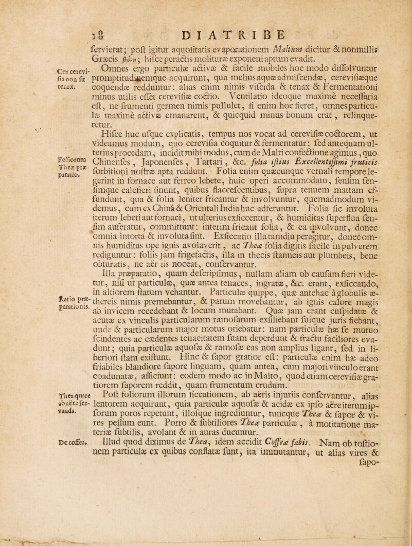 fervierat; poft igitur aquofitatis evaporationem Maltum dicitur & nonnullis Graecis fi uva; hifce peradlis moliturae exponeni aptum evadit. Curcerevi- Omnes ergo particulae adlivae & facile mobiles hoc modo diffolvuntur fia non fit promptitudiuemque acquirunt, qua melius aquae admifcendae, cerevifiaeque tenax. coquendae redduntur: alias enim nimis vifcida & tenax & Fermentationi minus utilis effet cereviliae codfio. Ventilatio ideoque maxime necefTaria eft, ne frumenti germen nimis pullulet, fi enim hoc fieret, omnes particu¬ lae maxime adivse emanarent, & quicquid minus bonum erat, relinque¬ retur. Hifce huc ufque explicatis, tempus nos vocat ad cereviliae codorem, ut videamus modum, quo cerevilia coquitur & fermentatur: fed antequam ul¬ terius procedam, incidit mihi modus, cum de Malti confedione agimus, quo Ohinenfes , Japonenfes , Tartari, &c. folia iftius Excelientifjimi fruticis pararkT* Abitioni noftrae apta reddunt. Folia enim quaecunque vernali tempore le¬ gerint in fornace aut ferreo lebete, huic operi accommodato, fenfim fen- limque calefieri linunt, quibus flaccefcentibus, fupra tenuem mattam ef¬ fundunt, qua & folia leniter fricantur & involvuntur, quemadmodum vi¬ demus, cum ex China& Orientali India huc adferuntur. Folia fi e involuta iterum lebeti aut fornaci, ut ulterius exficcentur, & humiditas fuperflua fen- fim auferatur, committunt: interim fricant folia, & ea involvunt, donec omnia intorta & involuta fint. Exficcatio illa tamdiu peragitur, donec om¬ nis humiditas ope ignis avolaverit, ac Thea folia digitis facile in pulverem rediguntur: foliis jam frigefadis, illa m thecis flamieisaut plumbeis, bene obturatis, ne aer iis noceat, confervantur. Illa praeparatio, quam defcripfimus, nullam aliam ob caufamfieri vide¬ tur, nifi ut particulae, quae antea tenaces, ingratae, &c. erant, exficcando, in altiorem flatum vehantur. Particulae quippe, quae antehac a globulis ae- Ratio prs-thereis nimis premebantur, & parum movebantur, ab ignis calore magis paranoms. ^ jnvjcem recedebant & locum mutabant. Quae jam erant cufpidatae & acutae ex vinculis particularum ramofarum exfiliebant fuique juris fiebant, unde & particularum major motus oriebatur: nam particulae hae fe mutuo fcindentes ac caedentes tenacitatem fuam deperdunt & fradlu faciliores eva¬ dunt; quia particulae aquofae & ramofae eas non amplius ligant, fed in li¬ beriori flatu exiflunt. Hinc & fapor gratior efl: particulae enim hae adeo friabiles blandiore fapore linguam, quam antea, cum majori vinculo erant coadunatae, afficiunt: eodem modo ac inMalto, quod etiam cereviliae gra¬ tiorem faporem reddit, quam frumentum crudum. Theaquare Pofl foliorum illorum ficcationem, ab aeris injuriis confervantur, alias abaete fer- lentorem acquirunt, quia particulae aquofae & acidae ex ipfo aere iterum ip- vanda. forum poros repetunt, illofque ingrediuntur, tuncque The ce & fapor & vi¬ res pellum eunt.. Porro & fubtiliores Thece particulae, a motitatione ma¬ teriae fubtilis, avolant & in auras ducuntur. Dccoffes. Illud quod diximus de Thea, idem accidit Coffece fabis. Nam ob tortio¬ nem particulae ex quibus conflatae funt, ita immutantur, ut alias vires & fapo-