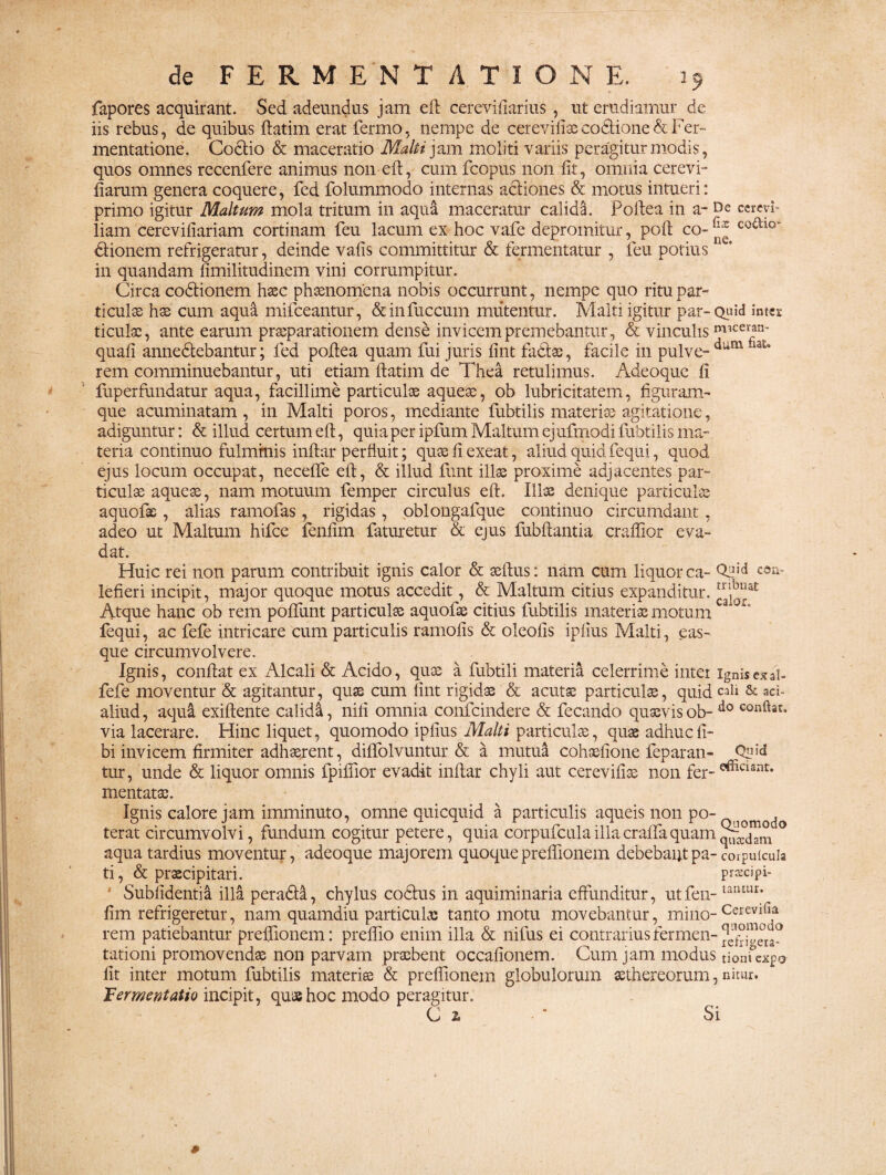 fapores acquirant. Sed adeundus jam eft cereviftarius, ut erudiamur de iis rebus, de quibus ftatim erat fermo, nempe de cerevifiaecodlione&Fer- mentatione. Coctio & maceratio Malii jam moliti variis peragitur modis, quos omnes recenfere animus non eft, cum fcopus non fit, omnia cerevi- fiarum genera coquere, fed folummodo internas actiones & motus intueri: primo igitur Maltum mola tritum in aqua maceratur calida. Pollea in a- De cerevi- liam cerevifiariam cortinam feu lacum ex hoc vafe depromitur, poli co~ ^ co£tlo“ dtionem refrigeratur, deinde vafis committitur & fermentatur , feu potius * in quandam fimilitudinem vini corrumpitur. Circa codtionem haec phaenomena nobis occurrant, nempe quo ritu par- t i culas hae cum aqua mifceantur, &infuccum mutentur. Malti igitur par- Quid intei ficulae, ante earum praeparationem dense invicem premebantur, & vinculis m’cer*n' quali annedtebantur; fed pollea quam fui juris fint fadlas, facile in pulve- dum rem comminuebantur, uti etiam ftatim de Thea retulimus. Adeoque fi fuperfundatur aqua, facillime particulae aqueae, ob lubricitatem, figuram¬ que acuminatam, in Malti poros, mediante fubtilis materiae agitatione, adiguntur: & illud certum eft, quia per ipfum Maltum ejufmodi fubtilis ma¬ teria continuo fulminis inftar perfluit; quae fi exeat, aliud quid fequi, quod ejus locum occupat, necelfe eft, & illud funt illae proxime adjacentes par¬ ticulae aqueae, nam motuum femper circulus eft. Illae denique particulae aquofae , alias ramofas , rigidas, oblongafque continuo circumdant, adeo ut Maltum hifce fenfim faturetur & ejus fubftantia craflior eva¬ dat. Huic rei non parum contribuit ignis calor & aeftus: nam cum liquor ca- 03id «a- lefieri incipit, major quoque motus accedit, & Maltum citius expanditur. Atque hanc ob rem poftunt particulae aquofae citius fubtilis materiae motum a fequi, ac fefe intricare cum particulis ramolis & oleofis ipfius Malti, eas- que circumvolvere. Ignis, conflat ex Alcali & Acido, quae a fubtili materia celerrime inter ignis ex ai- fefe moventur & agitantur, quae cum fint rigidae & acutae particulae, quidcali & aci- aliud, aqui exiftente calida, nili omnia confcindere & fecando quaevis ob- do conftat* via lacerare. Hinc liquet, quomodo ipfius Malti particulae, quaeadhucfi- bi invicem firmiter adhaerent, diftolvuntur & a mutua cohaefione feparan- Q*?M tur, unde & liquor omnis fpiftior evadit inftar chyli aut cerevifix non fer- efficiant* mentatae. Ignis calore jam imminuto, omne quicquid a particulis aqueis non po¬ terat circumvolvi, fundum cogitur petere, quia corpufculaillacraflaquam° aqua tardius moventur, adeoque majorem quoquepreflionem debebantpa-corpuicuia ti, & praecipitari. prxcipi- Subfidentia illa peradti, chylus codtus in aquiminaria effunditur, utfen- lantur; fim refrigeretur, nam quamdiu particula; tanto motu movebantur, mino-Cereviri,a rem patiebantur preflionem: preflio enim illa & nifus ei contrariusfermen-iefrigera- tationi promovendae non parvam praebent occafionem. Cum jam modus tionfcxpo fit inter motum fubtilis materis & preflionem globulorum sethereorum,nitur. 'Eermentatio incipit, quae hoc modo peragitur. C 2. • * Si