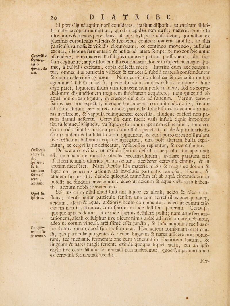 Cerevifia; fermen- tatio quomodo fiat. Defaxata cerevifia dat fpiritus, & fi nimium fer me li¬ te tut , acetum». Quid fit fpirijtus. Et quo* modo fu» fciientur. 20 D I A T R I B E Si poros lignei aquiminarii confideres, itafunt difpofiti, ut multam fubti- lis materias copiam admittant, quod in lapideis non ita fit ; materia igitur illa illos poros & meatus pervadens, ab ipfis chyli poris abforbetur, qui adhuc ex plurimis corpufculis vifcidis & tenacibus confiat : materia fubtilis, ab illis particulis ramofis& vifcidis circumdatur, & continuo movendo, bullulas excitat, ideoque fermentatio & bullae ad latera femper primoconfpiciuntur afccndere; nam materia illa fubtilis minorem patitur preflionem , ideo fur- fum cogitur ire; atque illud tamdiu continuatur,donec infuperficie magna fpu- mae, a bullulis excitatse, copia colleda fuerit. Interim dum hsec peragun¬ tur, omnes illae particulas vifcidae & tenaces a fubtili materia confcinduntur & quam celerrime agitantur. Nam particulas alcalicae & acidas ita mutuo agitantur a fubtili materitt, quemadmodum culices seftatis tempore ; hinc ergo patet, liquorem illum tam tenacem non polfe manere, fed obeorpu- fculorum disjundionem majorem fluiditatem acquirere; nam quicquid ab aqua non circumligatur, in praeceps dejicitur ad fundum. Verum cerevi- fiarius haec non expediat, ideoque hoc praevenit committendo doliis; fi enim ad illum flatum perveniret, omnes particulae fubtiliffimas exhalando in au¬ ras avolarent, & vappofa relinqueretur cerevifia, illudque codori non pa¬ rum damni adferret, Cerevifia cum fuerit vafis infula tignis imponitur feu fuftentaculis ligneis, vafifque os fummum apertum relinquitur , tunc eo¬ dem modo fubtilis materia per dolii aflulas penetrat, ut de Aquiminario di- dum; itidem & bullulae hoc ritu gignuntur, & quia porro circa dolii gulam five orificium bullarum copia congregatur , una poft alteram bulla expri¬ mitur, ac cerevifia fic defaecatur, vafapofiea replentur, & operculantur. Defaecata cerevifia , ut exinde fpiritus deftillatione proliciatur apta nata efi, quia acidum ramulis oleofis circumvolutum , avolare paratum eft: aft fi fermentatio ulterius promoveatur , acefceret cerevifiae cinnus, & in acetum facefferet. Nam fubtilis illa materia magis & magis ac dolium & liquorem penetrans acidum ab involutis particulis ramofis , liberat, & tandem fui juris fit, deinde quicquid ramofum efi ab aqua circumducinon, potefi; ad fundum praecipitatur, adeo ut acidum & aqua vidoriam haben¬ tia, acetum nobis repraefentent. Spiritus enim nihil aliud fiunt nifi liquor ex alcali, acido & oleo con¬ flans ; oleofae igitur particulae fenfim una cum terreftribus praecipitantes, acidum, alcali & aqua, ardiori vinculo combinantur, adeo ut commixtio eadem non fit, ut antea, cum fpiritus exinde deftillari poterant. Cerevifia quoque apta redditur, ut exinde fpiritus defiillari poflit; nam antefermen- tationem, alcali & fulphur five oleum nimis arde ad invicem premebantur adeo ut eorum vincula ardiffime eflet junda , & hiftc aquofitas facilius e- levabatur, quam.quod fpirituofum erat. Haec autem combinatio erat cau- fa, qua particulae pungentes & acutae linguam & nares afficere non potue¬ rant, fed mediante fermentatione cum venerunt in liberiorem flatum , .& linguam & nares magis ferient; exinde quoque liquet caufa, cur ab ipfo chylo five cerevifia non fermentata non inebriemur, quodfyinptomatamen ex cerevifia-fermentata accidit. Fer-