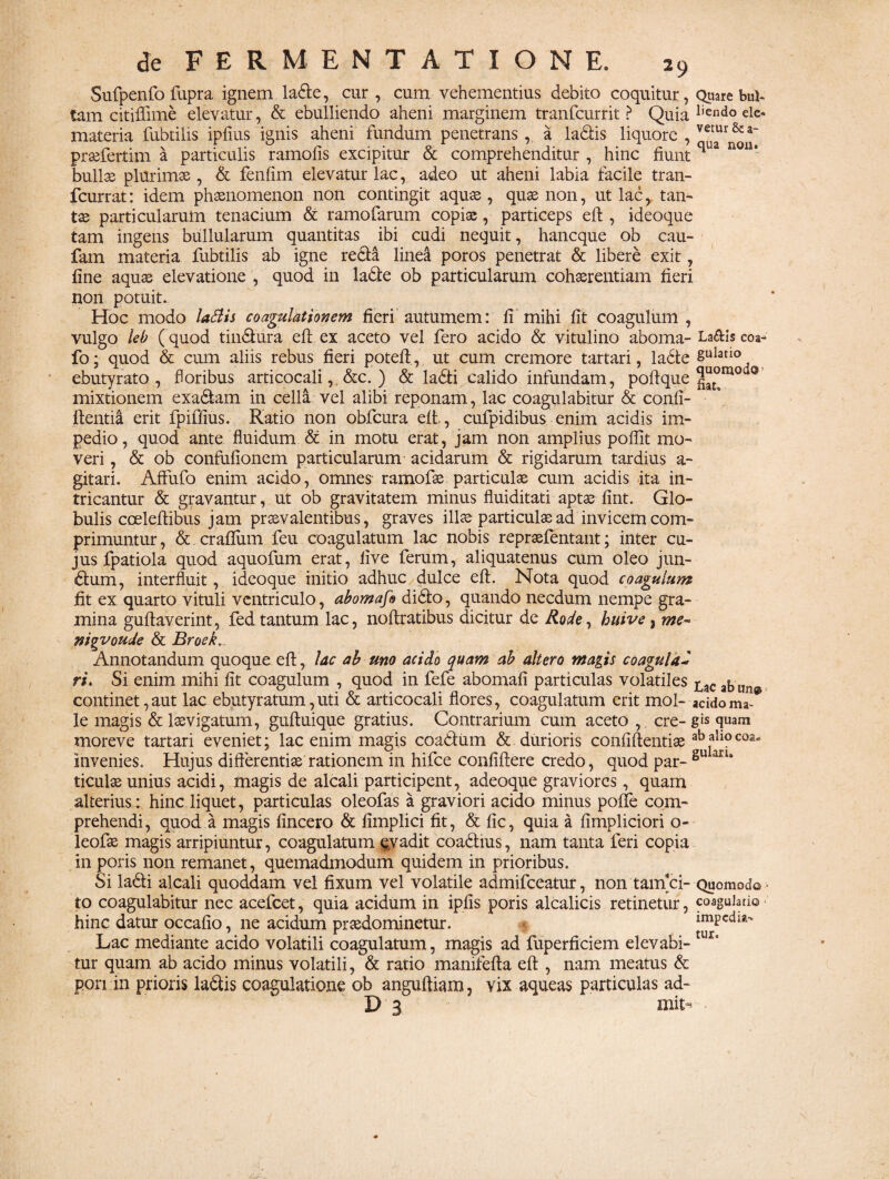 Sufpenfo fupra ignem lade, cur, cum vehementius debito coquitur, Quare bul¬ lam citiflime elevatur, & ebulliendo aheni marginem tranfcurrit > Quia liendo eic- materia fubtilis ipfius ignis aheni fundum penetrans, a ladis liquore , vemr & a~ prsefertim a particulis ramofis excipitur & comprehenditur , hinc fiunt qua nou’ bullae plurimae , & fenfim elevatur lac, adeo ut aheni labia facile tran- fcurrat: idem phaenomenon non contingit aquae , quae non, ut lac, tan¬ tae particularum tenacium & ramofarum copiae, particeps eft , ideoque tam ingens bullularum quantitas ibi cudi nequit, hancque ob cau- fam materia fubtilis ab igne reda linea poros penetrat & libere exit, fine aquae elevatione , quod in lade ob particularum cohaerentiam fieri non potuit.. Hoc modo ladis coagulationem fieri autumem: fi mihi fit coagulum , vulgo leb ( quod tindura eft. ex aceto vel fero acido & vitulino aboma- La&is coa- fo; quod & cum aliis rebus fieri poteft, ut cum cremore tartari, ladte gulano ebutyrato , foribus articocali,, &c. ) & ladi calido infundam, poftque 0 mixtionem exa&am in cella vel alibi reponam, lac coagulabitur & confi- ftentia erit fpiffius. Ratio non obfcura eft,, cufpidibus enim acidis im¬ pedio, quod ante fluidum & in motu erat, jam non amplius poflit mo¬ veri , & ob confufionem particularum acidarum & rigidarum tardius a- gitari. Affufo enim acido, omnes ramofae particulas cum acidis ita in¬ tricantur & gravantur, ut ob gravitatem minus fluiditati aptae fint. Glo¬ bulis coeleftibus jam praevalentibus, graves illae particulae ad invicem com¬ primuntur, &.craflum feu coagulatum lac nobis repraefentant; inter cu¬ jus fpatiola quod aquofum erat, live ferum, aliquatenus cum oleo jun- dum, interfluit, ideoque initio adhuc dulce eft. Nota quod coagulum fit ex quarto vituli ventriculo, abomafo dido, quando necdum nempe gra¬ mina guftaverint, fed tantum lac, noftratibus dicitur de Rode, buive, me~ nigvoude & Broek. Annotandum quoque eft , lac ab uno acido quam ab altero magis coagulad ri. Si enim mihi fit coagulum , quod in fefe abomafi particulas volatiles £ac ^ continet, aut lac ebutyratum, uti & articocali flores, coagulatum erit mol- acido ma¬ le magis & laevigatum, guftuique gratius. Contrarium cum aceto ,, cre- gis quam moreve tartari eveniet; lac enim magis coadum & durioris confiftentiae ab all° coa* invenies. Hujus difterentise rationem in hifce confiftere credo, quod par- gu aru ticulae unius acidi, magis de alcali participent, adeoque graviores, quam alterius: hinc liquet, particulas oleofas a graviori acido minus poffe com¬ prehendi, quod a magis fincero & fimplici fit, & fic, quia a fimpliciori o- leofae magis arripiuntur, coagulatum evadit coadius, nam tanta feri copia in poris non remanet, quemadmodum quidem in prioribus. Si ladi alcali quoddam vel fixum vel volatile admifeeatur, non tam*ci- Quomodo to coagulabitur nec acefcet, quia acidum in ipfis poris alcalicis retinetur, coagulatio hinc datur occafio, ne acidum praedominetur. impedia- Lac mediante acido volatili coagulatum, magis ad fuperficiem elevabi- UIs tur quam ab acido minus volatili, & ratio manifefta eft , nam meatus & pon in prioris ladis coagulatione ob anguftiam, vix aqueas particulas ad- D 3 mit^