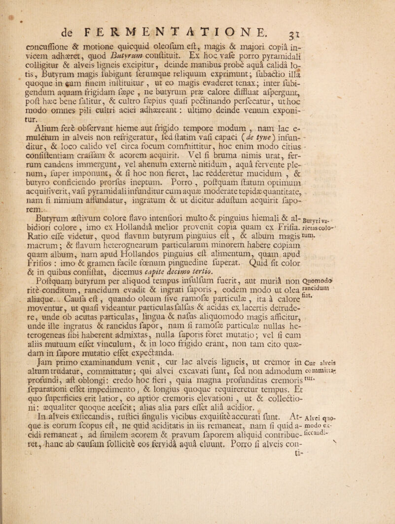 eoncuffione & motione quicquid oleofum eft, magis & majori copia in¬ vicem adhaeret, quod Butyrum confrituit. Ex hoc vafe porro pyramidali colligitur & alveis ligneis excipitur, deinde manibus probe aqua calida lor tis, Butyrum magis iiibigunt ferumque reliquum exprimunt; lubactio illa quoque in eum finem i niti tuitur , ut eo magis evaderet tenax; inter fubi- gendum aquam frigidam fsspe , ne butyrum prae calore diffluat afpergunt, poft hasc bene falitur, & cultro ftepius quali pedtinando perfecatur, ut hoc modo omnes pili cultri aciei adhaereant: ultimo deinde venum exponi¬ tur. . Alium fere obfervant hieme aut frigido tempore modum , nam lac e- muldtum in alveis non refrigeratur, fedltatim vali capaci (de tyne) infun- - ditur, & loco calido vel circa focum committitur, hoc enim modo citius confiftentiam craffam & acorem acquirit. Vel fi bruma nimis urat, fer¬ rum candens immergunt, vel ahenum externe nitidum, aqua fervente ple¬ num,: fuper imponunt, & fi hoc non fieret, lac redderetur mucidum , & butyro conficiendo prorfus ineptum. Porro , poftquam flatum optimum acquifiverit, vali pyramidali infunditur cum aquae moderate tepidae quantitate, nam fi nimium affundatur, ingratum & ut dicitur -adultum acquirit fapo- reirm- Butyrum aeftivum colore flavo intenfiori multo & pinguius hiemali & al-Butyr;V2. bidiori colore , imo ex Hollandia melior provenit copia quam ex Frifia. rietascoio*j Ratio efife videtur, quod flavum butyrum pinguius eft, & album magis macrum; & flavum heterognearum particularum minorem habere copiam quam album, nam apud Hollandos pinguius eft alimentum, quam apud Frilios : imo & gramen facile fornum pinguedine fuperat. Quid fit color & in quibus confiftat, dicemus capte decimo tertio. Poftquam butyrum per aliquod tempus infulfum fuerit, aut rnuritt non Quomodo rite.conditum, rancidum evadit & ingrati faporis, eodem modo ut olea *ancltllim aliaque. Caufa eft , quando oleum five ramofo particulse , ita a calorefaat* moventur, ut quafi videantur particulas fallas & acidas ex lacertis detrude¬ re, unde ob acutas particulas, lingua & nafus aliquomodo magis afficitur, unde ille ingratus & rancidus fapor, nam fi ramofss particula) nullas he- terogeneas fibi haberent admixtas, nulla faporis foret mutatio; vel fi cum aliis mutuum effet vinculum, & in loco frigido erant, non tam cito quae¬ dam in fapore mutatio effet expe&anda. Jam primo examinandum venit, cur lac alveis ligneis, ut cremor in Cur alveis altum trudatur, committatur; qui alvei excavati funt, fed non admodum commuia- profundi, aft oblongi: credo hoc fieri , quia magna profunditas cremoristui* feparationi effet impedimento& longius quoque requireretur tempus. Et quo fuperficies erit latior, eo aptior cremoris elevationi , ut & colledfio- ni: sequaliter quoque acefcit; alias alia pars effet alia acidior. In alveis exficcandis, ruftici lingulis vicibus exquifite accurati funt. At- Alvei quo¬ que is eorum fcopus eft, ne quid aciditatis in iis remaneat, nam fi quid a- modo ex¬ cidi remaneat, ad fimilem acorem & pravum faporem aliquid contribue- riccandl' ret, hanc ab eaufam follicite eos fervida aqua eluunt. Porro fi alveis con- v ti- 