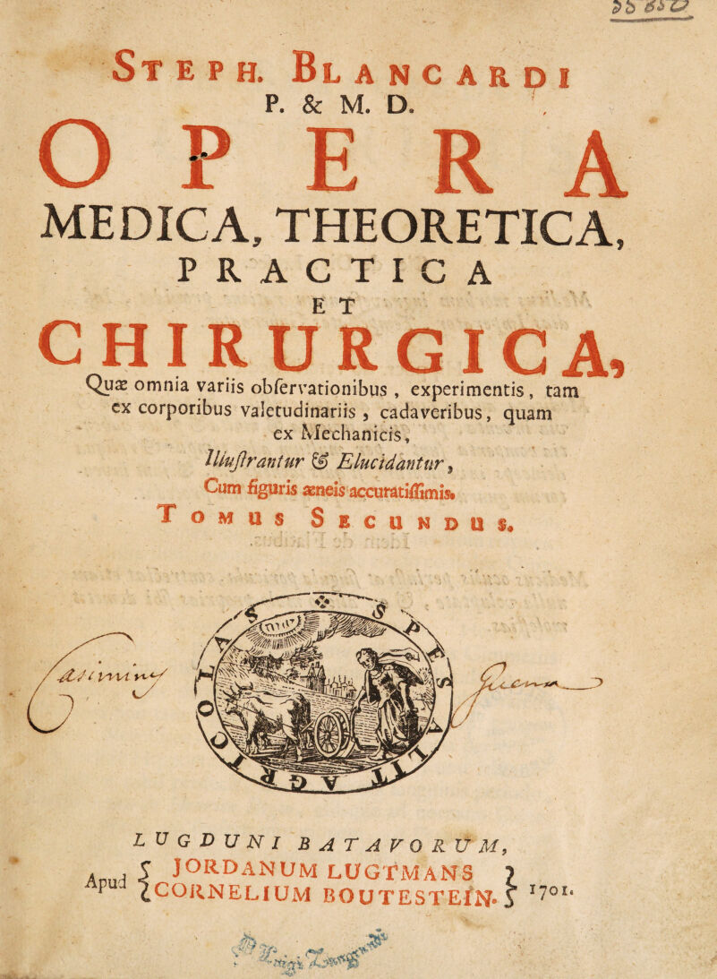 P. & M. D. MEDICA, THEORETICA, P R A C T I G A r ^ « J M V} f CHIRURGICA, Quas omnia variis obfervationibus , experimentis, tam cx corporibus valetudinariis 3 cadaveribus, quam ex Mechanicis, lliujirantur & Elucidantur , Cum figuris ^neis accuratiffimis* Tomus Secundus* r-. *■ * \ \. D ' ■ c/ Apud 4 LUGDUNI BATAVORUM, JORDANUM LUGTMANS ) CORNELIUM BOUTESTEfN* i 17011