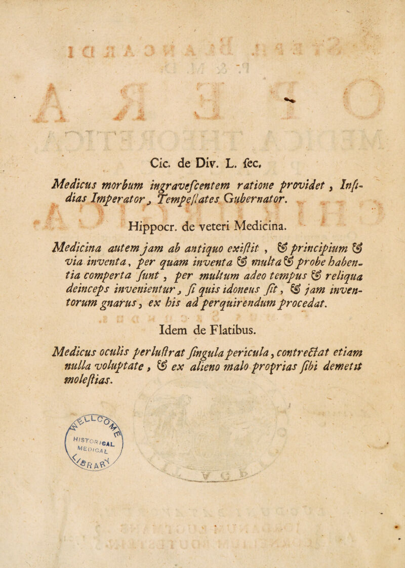 1 . Jft Jk . ■ Tf : * Cie. de Div. L. fec, Medicus morbum ingravefcentem ratione providet, Info¬ dias Imperator j, Tempe/!at es Gubernator.  1 H § H. ,V J: v ,- Hippocr. de veteri Medicina. Medicina autem jam ab antiquo exiftit , principium & via inventa, per quam inventa © multa & probe haben¬ tia comperta funt, per multum adeo tempus & reliqua deinceps invenientur > fi quis idoneus fit, © jam inven¬ torum gnarus > ex his ad perquirendum procedat. Idem de Flatibus. Medicus oculis perludrat fingulapericula y contre&at etiam nulla voluptate > & ex alieno malo proprias fibi demetit moleftias.