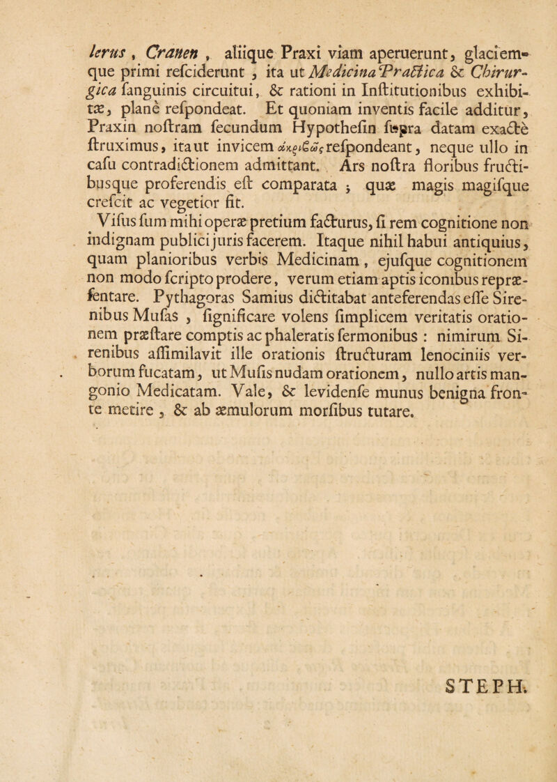 larus , Cranen * aliique Fraxi viam aperuerunt, glaciem¬ que primi refciderunt , ita ut Medicina Prattica & Chirur¬ gica fanguinis circuitui, & rationi in Inftitutionibus exhibi¬ ta, plane refpondeat. Et quoniam inventis facile additur, Praxin noftram fecundum Hypothefin fttjsra datam exaCte ftruximus, itant invicem ^gwjrefpondeant, neque ullo in cafu contradictionem admittant. Ars noflra floribus fruCti- busque proferendis eft comparata 5 qux magis magifque crefcit ac vegetior fit. # Vifus fum mihi operae pretium faCtrurus, fi rem cognitione non indignam publici juris facerem. Itaque nihil habui antiquius, quam planioribus verbis Medicinam, ejufque cognitionem non modo fcripto prodere, verum etiam aptis iconibus reprae- fentare. Pythagoras Samius diftitabat anteferendas efle Sire¬ nibus Mufas , fignificare volens fimplicem veritatis oratio¬ nem prsftare comptis ac phaleratis Termonibus : nimirum Si¬ renibus affimilavit ille orationis ftrucfluram lenociniis ver¬ borum fucatam, ut Mufis nudam orationem, nullo artis man¬ gonio Medicatam. Vale, & levidenfe munus benigna fron~ te metire , & ab aemulorum morfibus tutare. STEPH.
