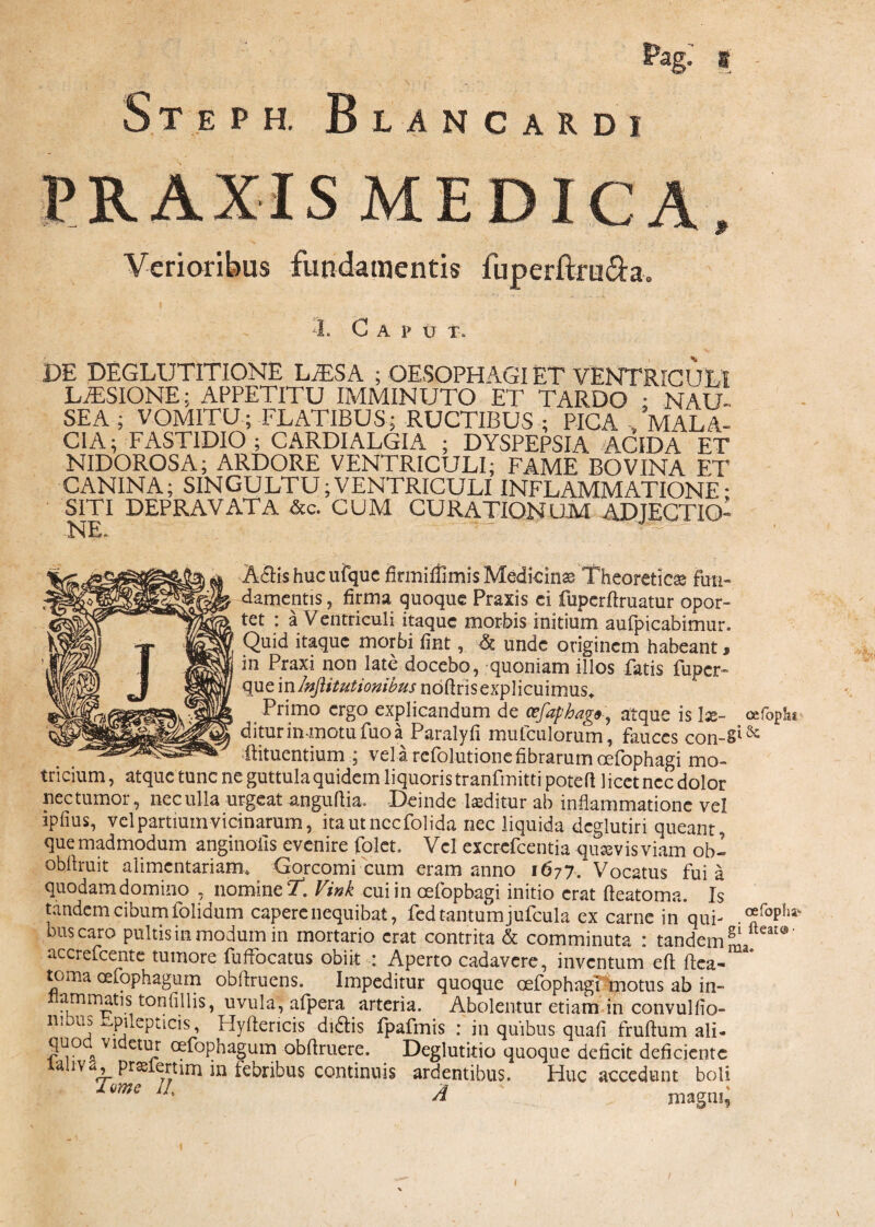 Steph. Blancardi PRAXIS MEDICA, Verioribus fundamentis fuperftruda. DE DEGLUTITIONE LiESA ; OESOPHAGI ET VENTRICULI LUSIONE; APPETITU IMMINUTO ET TARDO • NAU¬ SEA ; VOMITU; FLATIBUS; RUCTIBUS ; PICA . MALA¬ CIA; FASTIDIO; CARDIALGIA ; DYSPEPSIA ACIDA ET NIDOROSA; ARDORE VENTRICULI; FAME BOVINA ET CANINA; SINGULTU;VENTRICULI INFLAMMATIONE• SITI DEPRAVATA &c. CUM CURATIONUM ADJECTIO- NE. AdHshucufque firmiffimis Medicina Thcoreticse fun¬ damentis , firma quoque Praxis ei fuperftruatur opor¬ tet : a Ventriculi itaque morbis initium aufpicabimur. Quid itaque morbi fint, & unde originem habeant * in Praxi non late docebo, quoniam illos fatis fuper- que inInjiitutionibus nbftrisexplicuimus* Primo ergo explicandum de ccfaphag», atque is lx~ oefopk. diturin motufuoa Paralyfi mufculorum, fauces con-§lSc ftituentium ; vel a refolutione fibrarum oefophagi mo- tricium, atque tunc ne guttula quidem liquoris tranfmitti poteft licet ncc dolor nec tumor, nec ulla urgeat anguftia. Deinde laeditur ab inflammatione vel ipfius, vel partium vicinarum, itautnccfolida nec liquida dcglutiri queant, que madmodum anginoiis evenire folet. Vel excrefcentia quasvis viam obi obflruit alimentariam» Gorcomi cum eram anno 1677. Vocatus fui a quodamdomino , nomine 'T. Vink cui in cefopbagi initio erat fteatoma. Is tandem cibum folidum capere nequibat, fed tantum jufcula ex carne in qui- ®foPhav bus caro pultis in modum in mortario erat contrita & comminuta : tandem accrefcentc tumore fuffocatus obiit Aperto cadavere, inventum efi ftea¬ toma cefophagum obflruens. Impeditur quoque oefophagi motus ab in- arnm^\s ton filiis, uvula, afpera arteria. Abolentur etiam in convulfio- qnlepticis, Hyftericis didlis fpafmis : in quibus quafi fruftum ali- ni bus 1 • 1 * ’ J • ili VJU11LJLL D V^uau ii UilUi.il <111* S“°. Vldet“r «fophagum obfiruere. Deglutitio quoque deficit deficiente unv<i, pralertim in febribus continuis ardentibus. Huc accedunt boli Tmc I!- A ' magni;