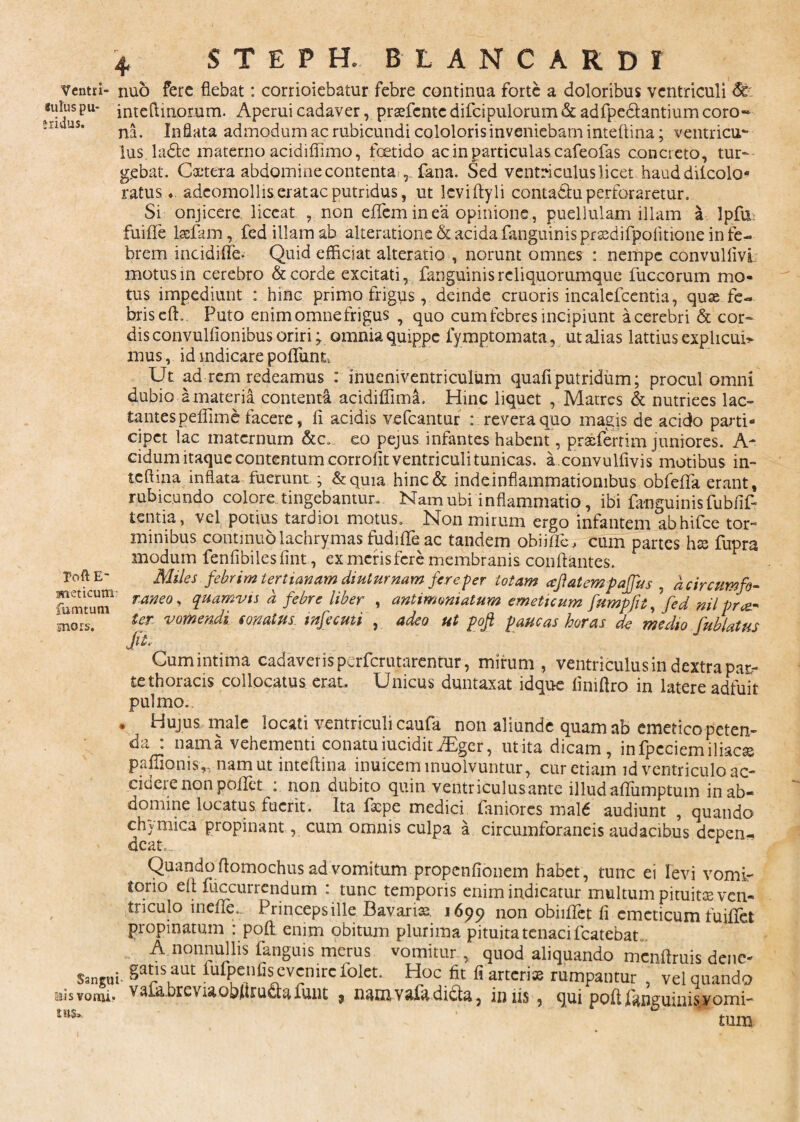 Ventri- nuo fere fiebat: corrioiebatur febre continua forte a doloribus ventriculi suius pu- inteftinomm. Aperui cadaver, prasfente difcipulorum & adfpedlantium coro¬ na. Inflata admodum ac rubicundi cololoris inveniebam inteftina; ventricur lus ladtc materno acidiffimo, foetido ac in particulas cafeofas concieto, tur¬ gebat. Castera abdomine contenta fana. Sed ventriculus licet haud dilcolo* ratus«. adcomolliseratac putridus, ut leviftyli conta&uperforaretur. Si onjicere liceat , non eflem in ea opinione, puellulam illam a Ipfu fuifle Iscfam, fed illam ab alteratione&acidafanguinisprsedifpofitione in fe¬ brem incidifle- Quid efficiat alteratio , norunt omnes : nempe convulfivl motus in cerebro & corde excitati, fanguinisrcliquorumque fuccorum mo¬ tus impediunt : hinc primo frigus, deinde cruoris incalefcentia, quae fe¬ bris effi. Puto enim omne frigus , quo cum febres incipiunt a cerebri & cor¬ dis convulfionibus oriri; omnia quippe fymptomata, ut alias lattius explicui> mus, id mdicare poliunt. Ut ad rem redeamus : inueniventriculum quafi putridum; procul omni dubio a materia contenta acidiflima. Hinc liquet , Matres & nutriees lac» tantespeffime facere, fi acidis vefcantur : revera quo magis de acido parti¬ cipet lac maternum &c. eo pejus infantes habent, praeferrim juniores. A- eidum itaque contentum corrolit ventriculi tunicas, a .convulfivis motibus in¬ teftina inflata fuerunt; &quia hinc& inde inflammationibus obfeflfa erant, rubicundo colore tingebantur. Nam ubi inflammatio, ibi fanguinisfubfif- tentia, vel potius tardioi motus. Non mirum ergo infantem abhifce tor¬ minibus continuolachrymas fudiffe ac tandem obiific, cum partes hte fupra modum fenfibilesfint, ex meris fere membranis conflantes. ToftE- meticum fumtum snors. Miles febrim tertianam diuturnam fere-per totam afatempaffus , d circumfo¬ raneo s quamvis d febre liber , antimomatum emeticum fumpfit, fed nil pra* ter vomendi conatus, mfecuti , adeo ut poft paucas horas de medio fublatus Cum intima cadaveris perferutarentur, mirum, ventriculus in dextra pat- tethoracis collocatus erat. Unicus duntaxat idque liniftro in latere adfuit pulmo. • Hujus male locati ventriculi caufa non aliunde quam ab emetico peten¬ da : nama vehementi conatu iucidit iEger, ut ita dicam, infpeciemiliac* paffionis,, nam ut inteftina inuiceminuolvuntur, cur etiam id ventriculo ac¬ cidere non poflet non dubito quin ventriculusante illudafliimptum in ab¬ domine locatus fuerit. Ita ftepe medici faniores mald audiunt , quando chymica propinant, cum omnis culpa a circumforaneis audacibus depen¬ deat... r Quando ftomochus ad vomitum propenfionem habet, tunc ei levi vomi¬ torio eft fuccurrcndum : tunc temporis enim indicatur multum pituitis ven¬ triculo inefTU Princepsille Bavarua 1699 non obiiflet fl emeticum fuiflet propinatum : poft enim obitum plurima pituita tenaci fcatebat A nonnullis fanguis merus vomitur, quod aliquando meiiftruis dene- Sangui- ^fpenflsevenirefolet. Hoc fit fi arterias rumpantur , vel quando nEisvomi* vsl&breviaobftruciafunt 9 namvafadidta, iniis, qui poftftnguinisyomi- * tum