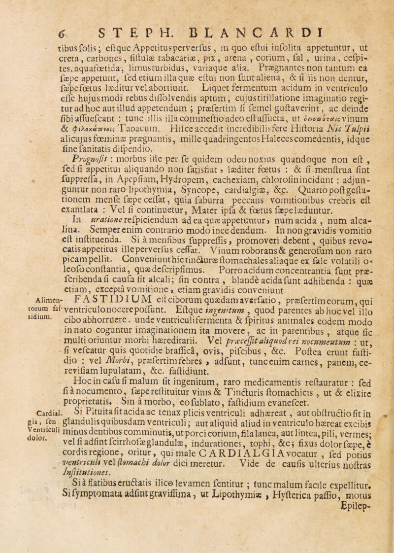 tibusfolis; eflque Appetitusperverfus, in quo eftui infolita appetuntur, ut creta, carbones, fiftulas tabacariae, pix, arena , corium, fal , urina, cefpi- tes.aquafoetida, limusturbidus, variaque alia/ Praegnantes non tantum ea faepe appetunt, fed etium illa quas eftui non fiant aliena, & fi iis non dentur, faepefoetus laeditur vel abortiunt. Liquet fermentum acidum in ventriculo e-fle hujusmodi rebusdiUolvendis aptum, cujustitillatione imaginatio regi¬ tur ad hoc aut illud appetendum ; prsefertim fi femel guftaverint, ac deinde fibi afiuefcant : tunc illis illa commeftio adeo eftaflueta, ut «mw-artf^vinum & Qifoxttmis Taoacum, Hifceaccedit mcredibilisfere Hiftoria Nic Tulpii alicujusfoeminse praegnantis, mille quadringentosHalecescomedentis, idque fine fanitatis difpendio, Prognojis : morbus ille per fe quidem odeo noxius quandoque non eft , fed fi appetitui aliquando non fatisfiat ? laediter foetus : & fi-mcnftrua fint fupprefia, in Apepfiam, Hydropem, cachexiam, chlorofinincidunt : adjuti» guntur non raro lipothymia, Syncope, cardialgise, &c. Quartopoftgcfta- tionem menfe faepe cedat, quia faburra peccans vomitionibus crebris ed exantlata : Vel fi continuetur, Mater ipfa & foetus faepe laeduntur. In aratione refpiciendum ad ea quae appetuntur» num acida , num alca- litia. Semperenim contrario modo incedendum. In non gravidis vomitio eft indituenda. Si a menfibus fupprefiis > promoveri debent, quibus revo¬ catis appetitus illeperverius cedat. Vinum roborans & generofum non raro picam pellit. Conveniunt hicitin&ursedomachalesaliaque ex fale volatili o« leofo conflantia, qusedcfcripfimus. Porro acidum conceotrantia funt prae- feribenda fi caufa fit alcali; fin contra , blande acida funt adhibenda : qus etiam, excepta vomitione , etiam gravidis conveniunt- Alimcn- FASTIDIUM e fi ciborum quaedam averfatio, praefertim eorum, qui torum faf-ventriculo nocere poflfunt. Efique ingenitum , quod parentes ab hoc vel illo udmm. ciboabhorruere, unde ventriculifermenta & Tpiritus animales eodem modo innato coguntur imaginationem ita movere, ac in parentibus , atque fic multi oriuntur morbi hereditarii. Vel prcecejjit aliquod rei nocumentum : ut fi vefcatur quis quotidie braflica, ovis, pifeibus, &c. Pofiea erunt fafti- dio : vel Morbi, praefertim febres > adfunt, tunc enim carnes, panem, ce- revifiamlupulatam, &c. faflidiunt. Hoc in cafu fi malum fit ingenitum, raro medicamentis reflauratur : fed fi a nocumento, faepe reftituitur vinis & Tinduris domachicis, ut & clixirc proprietatis* Sin a morbo, eofublato, faflidium evanefeet. Cardial. Si Pituitafit acida ac tenax plicis ventriculi adhaereat, aut obdrudio fit in gis, fen glandulis quibusdam ventriculi; autaliquid aliud in ventriculo hcereat excibis dolor1CUjl 1T1^nus dentibu5 comminutis, ut porcei ceorium, fila lanea, aut lintea, pili, vermes; velfi adfintfcirrhofse glandulae, indurationes, tophi, &cj fixus dolor faepe, e cordis regione, oritur, qui male C ARDI ALG IA vocatur , fed potius ventriculi vel (lomachi dotor dici meretur. Vide de caulis ulterius noflras Infiitutiones. Si a flatibus erudatis ilice levamen fentitur; tunc malum facile expellitur* Sifymptomata adfintgravilfima, ut Lipothymi* , Hyderica paffio, motus Epilep-