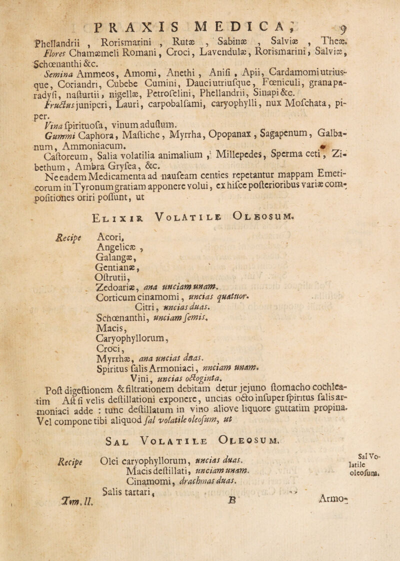 Fhellandrii , 'Rorismarini , Rutse /Sabinas , Salviae , Theas. ' Flores Chamaemeli Romani, Croci, Lavendulas, Rorismarini, Salviae, Schoenanthi &c. Semina Ammeos, Amomi, Anethi , Anifi , Apii, Cardamomiutri-us- que, Coriandri, Cubebe Cumini, Dauciutriufquc, Fceniculi, granapa- radyfi, naflurtii, nigellae, Petrofelini, Phellandrii, Sinapi fcc. Frufiusjuniperi, Dauri, carpobalfami, caryophylli, nux Mofchata, pi¬ per. Vina fpirituofa, vinumaduflum. Gummi Caphora, Maftiche , Myrrha, Opopanax , Sagapcnum, Galba¬ num, Ammoniacum» * , Caftoreum, Salia volatilia animalium ,, Millepedes, Spcrma ceti, Za* bethum, AmferaGryfea, &c. Ne eadem Medicamenta ad naufeam centies repetantur mappam Emeti¬ corum iuTyronum gratiam apponere volui, cx hifcc pofterioribus variae com- pofitiones oriri poflunt, ut Elixih Volatile Oleosum» Recipe Acori, Angelica , Galangae, Gentiana, Oftrutii, Zedoarix, ana unciam unam. Corticum cinamomi, uncias quatitor* Citri, uncias duas. Schoenanthi, unciam femis* Macis, Caryophyllorum, Croci, Myrrhae, ana uncias duas. Spiritus falis Armoniaci, nnciam unam* Vini, uncias ofioginta. Pofl digeftionem &filtratk>riem debitam detur jejuno ftomacho cochlea¬ tim Aftfi velis deftillationi exponere, uncias odo infuper fpintus falis ar¬ moniaci adde : tunc deftillatum in vino aliove liquore guttatim propina. Vel compone tibi aliquod fal volatile oleofum, ut Sal Volatile Oleo Recipe Olei caryophyllorum, uncias duas. Macis deftillati, unciam unam. Cinamomi, drachmas duas. Salis tartari s .2W. IL & JU M. Sal Vo¬ latile oleofum» Armo*