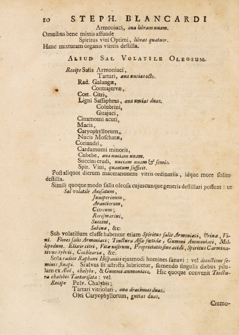 Armeniaci, ana libram unam.. Omnibus bene mixtis affunde Spiritus vuii Optimi , libras quatuor.. Hanc mixturam organis vitreis defltilla. ' ' - • i ■ ' • - . ' : ' ,A & i u d Sae, V o e a x i e e O l e ©* s u Recipe Saiis Armoniaci, T artari, ana uncias qBq3 , Rad, Galangae, » Contrajervss,, Corto Citri,. Ligni Saffaphras, ana urnas duas. Colubrini, Guajaci, Cinamomi acuti, Macis r Caryophyllorum». Nucis Mofchatse., Coriandri r, Cardamomi minoris, Cubebe, a na unciam unam. Succini crudi, unciam unam fimis* Spir. Vini, quantumfufficit. PoO; aliquot dierum macerationem vitris ordinariis , idque more folito deftilla.. Simili quoque modo faliaoleofacujuscunquegenerisdeftillari poffunt: ut Sal volatile Amfatum, Jumperinum T Arantiorum, Citreum; Rnrifmarini, Succini, Sabina, &C. Sub volatilium claffe habentur etiam Spiritus falis Armoniaci, Urina , Vi* tti. Flores falis Armoniaci; d inBura Ajfs fcetid* , Cummi Ammoniaci. A7/7- lepedum. Klixir citri, Fit* nojtrum., Proprietatisjineacido, Spiritus Carmina* tivusSylvii, Cochleari*, &c. So\z radice Raphani Hifpaniciejusmodi homines fanavi : vel decoBione fie- mims finapi.. Si alvus fit allri&a lubricetur, fumendo lingulis diebus pilu¬ lam ex /7W, chalybe, & Gummt ammoniaco. Hic quoque convenit TvciBu» rs chalybis Tartanfata : vel. Recipe Pulv. Chalybis; Tartari vitriolati , ana drachmas duasty Olei CaryophyHorum, guttas duas* Cremo-